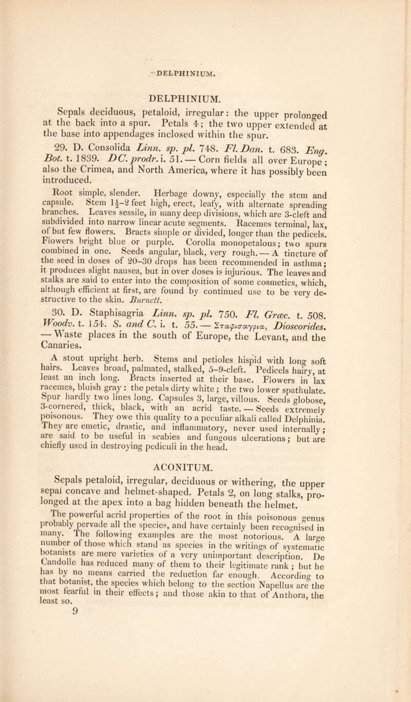 DELPHINIUM. DELPHINIUM. Sepals deciduous, petaloid, irregular: the upper prolonged at the back into a spur. Petals 4; the two upper extended at the base into appendages inclosed within the spur. 29. D. Consolida Linn. sp. pi. 748. FI. Dan. t. 683. Eng. Dot. t. 1839. DC. prodr. i. 51. — Corn fields all over Europe ; also the Crimea, and North America, where it has possibly been introduced. Root simple, slender. Herbage downy, especially the stem and capsule. 8tem 1^—2 feet high, erect, leafy, with alternate spreading branches. Leaves sessile, in many deep divisions, which are 3-cleft and subdivided into narrow linear acute segments. Racemes terminal, lax, of but few flowers. Bracts simple or divided, longer than the pedicels! Flowers bright blue or purple. Corolla monopetalous; two spurs combined in one. Seeds angular, black, very rough. —• A tincture of the seed in doses of 20—30 drops has been recommended in asthma j it pioduces slight nausea, but in over doses is injurious. The leaves and stalks ai e said to enter into the composition of some cosmetics, which, although efficient at first, are found by continued use to be very de¬ structive to the skin. Burnett. 30. D. Staphisagria Linn. sp. pi. 750. FI. Grac. t. 508. Woodv. t. 1 o4. N. and C. i. t. 55. — 2ta^acraypa, Dioscorides. “ Waste places in the south of Europe, the Levant, and the Canaries. L stout upright herb. Stems and petioles hispid with long soft hairs. Leaves bioad, palmated, stalked, 5—9-cleft. Pedicels hairy, at least an inch long. Bracts inserted at their base. Flowers in lax racemes, bluish gray : the petals dirty white ; the two lower spathulate. Spur hardly two lines long. Capsules 3, large, villous. Seeds globose, 3-coinered, thick, black, with an acrid taste. — Seeds extremely poisonous. They owe this quality to a peculiar alkali called Delphinia. They are emetic, drastic, and inflammatory, never used internally; are said to be useful in scabies and fungous ulcerations; but are chiefly used in destroying pediculi in the head. ACONITUM. Sepals petaloid, irregular, deciduous or withering, the upper sepal concave and helmet-shaped. Petals 2, on long stalks, pro¬ longed at the apex into a bag hidden beneath the helmet. ’ The powerful acrid properties of the root in this poisonous genus probably pervade all the species, and have certainly been recognised in many. The following examples are the most notorious. °A laro-e number of those which stand as species in the writings of systematic botanists are mere varieties of a very unimportant description. De Candolle has reduced many of them to their legitimate rank ; but he has by no means carried the reduction far enough. According to that botanist, the species which belong to the section Napellus are5the most fearful in their effects; and those akin to that of Anthora, the least so.