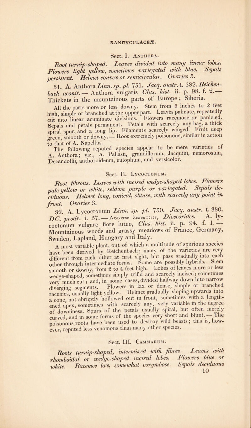 Sect. I. Anthora. Root turnip-shaped. Leaves divided into many linear lobes. Flowers light yellow, sometimes variegated with blue. Sepals persistent. Helmet convex or semicircidar. Ovaries 5. 31. A. Anthora Linn, sp.pl. 751. Jacq. austr.i. 382. Reichen- bach aconit. — Anthora vulgaris Clus. hist. ii. p. 98. f. 2. * Thickets in the mountainous parts of Europe ; Siberia. All the parts more or less downy. Stem from 6 inches to 2 feet high, simple or branched at the upper part. Leaves palmate, repeatedly cut into linear acuminate divisions. Flowers racemose or paniclech Sepals and petals permanent. Petals with scarcely any bag, a thick spiral spur, and a long lip. Filaments scarcely winged. Fruit deep green, smooth or downy. — Root extremely poisonous, similar in action to that of A. Napellus. . . c The following reputed species appear to be mere varieties ot A. Anthora; viz., A. Pallasii, grandiflorum, Jacquini, nemoiosum, Decandollii, anthoroideum, eulophum, and versicolor. Sect. II. Lycoctonum. Root fibrous. Leaves with incised wedge-shaped lobes. Flowers pale yellow or white, seldom purple or variegated. Sepals de¬ ciduous. Helmet long, conical, obtuse, with scarcely any point in front. Ovaries 3. 32. A. Lycoctonum Linn. sp. pi. 750. Jacq. austr. t. 380. DC. prodr. i. 57* — Akovltov Xvkoktovov, Dioscorides. A. ly~ coctonum vulgare flore luteo, Clus. hist. ii. p. 94. f. 1> Mountainous woods and grassy meadows of France, Germany, Sweden, Lapland, Hungary and Italy. A most variable plant, out of which a multitude of spurious species have been derived by Reichenbach; many of the varieties are very different from each other at first sight, but pass gradually into each other through intermediate forms. Some are possibly hybrids. Stem smooth or downv, from 2 to 4 feet high. Lobes of leaves more or less wedge-shaped, sometimes simply trifid and scarcely incised; sometimes very5 much cut; and, in some cases, divided halfway down into narrow diverging segments. Flowers in lax or dense, simple oi branched racemes! usually light yellow. Helmet gradually sloping upwards into a cone not abruptly hollowed out in front, sometimes with a length¬ ened apex, sometimes with scarcely any, very variable m the degree of downiness. Spurs of the petals usually spiral, but often merely curved, and in some forms of the species very short and blunt. The poisonous roots have been used to destroy wild beasts; this is, how¬ ever, reputed less venomous than many other species. Sect. III. Cammarum. Roots turnip-shaped, intermixed with fibres Leaves with rhomboidal or wedge-shaped incised lobes. Flowers blue or white. Racemes lax, somewhat corymbose. Sepals deciduous