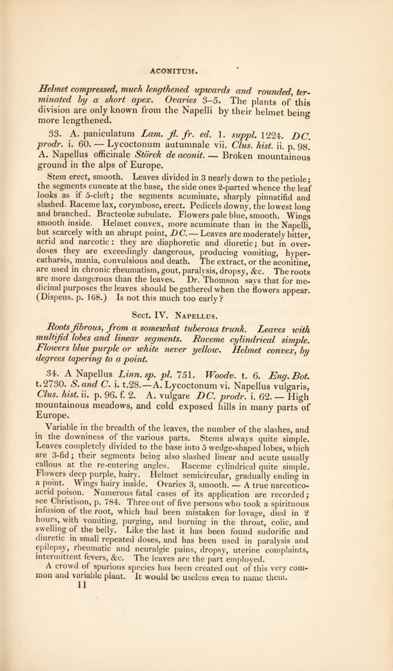 ACONITUM. Helmet compressed, much lengthened upwards and rounded ter¬ minated by a short apex. Ovaries 3-5. The plants of this division are only known from the Napelli by their helmet being more lengthened. 33. A. paniculatum Lam. fl. fr. ea. 1. suppl. 1224. DC. prodr. i. 60. — Lycoctonum autumnale vii. Clus. hist. ii. p. 98. A. Napellus officinale Storck de aconit. — Broken mountainous ground in the alps of Europe. Stem erect, smooth. Leaves divided in 3 nearly down to the petiole; the segments cuneate at the base, the side ones 2-parted whence the leaf looks as if 5-cleft; the segments acuminate, sharply pinnatifid and slashed. Raceme lax, corymbose, erect. Pedicels downy, the lowest long and branched. Bracteolae subulate. Flowers pale blue, smooth. Wings smooth inside. Helmet convex, more acuminate than in the Napelli, but scarcely with an abrupt point, DC. — Leaves are moderately bitter, acrid and narcotic: they are diaphoretic and diuretic; but in over¬ doses they are exceedingly dangerous, producing vomiting, hyper¬ catharsis, mania, convulsions and death. The extract, or the aconitine, are used in chronic rheumatism, gout, paralysis, dropsy, &c. The roots are more dangerous than the leaves. Dr. Thomson says that for me¬ dicinal purposes the leaves should be gathered when the flowers appear. (Dispens. p. 168.) Is not this much too early? Sect. IV. Napellus. Loots fibrous, from a somewhat tuberous trunk. Leaves with multifid lobes and linear segments. Laceme cylindrical simple. Flowers blue purple or white never yellow. Helmet convex, by degrees tapering to a point. 34. A Napellus Linn. sp. pi. 751. Woodv. t. 6. Eng.Bot. t.2730. S.and C. i. t.28.—A. Lycoctonum vi. Napellus vulgaris, Clus. hist. ii. p. 96. f. 2. A. vulgare DC. prodr. i. 62. — High mountainous meadows, and cold exposed hills in many parts of Europe. Variable in the breadth of the leaves, the number of the slashes, and in the downiness of the various parts. Stems always quite simple. Leaves completely divided to the base into 5 wedge-shaped lobes, which aie 3-fid; their segments being also slashed linear and acute usually callous at the re-entering angles. Raceme cylindrical quite simple. Flowers deep purple, hairy. Helmet semicircular, gradually ending in a point. Wings hairy inside. Ovaries 3, smooth. — A true narcotico- aciid poison. Numerous fatal cases of its application are recorded; see Christison, p. 784. Three out of five persons who took a spirituous infusion of the root, which had been mistaken for lovage, died in 2 hours, with vomiting, purging, and burning in the throat, colic, and swelling of the belly. Like the last it has been found sudorific and diuretic in small repeated doses, and has been used in paralysis and epilepsy, rheumatic and neuralgic pains, dropsy, uterine complaints, intermittent fevers, &c. The leaves are the part employed. A crowd of spurious species has been created out of this very com¬ mon and variable plant. It would be useless even to name them.