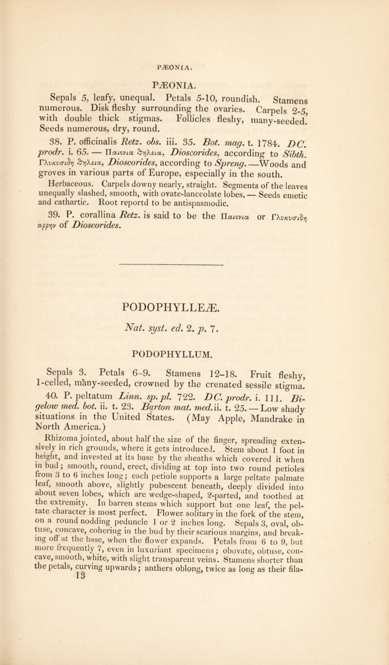 PiEONlA. P^EONIA. Sepals 5, leafy, unequal. Petals 5-10, roundish. Stamens numerous. Disk fleshy surrounding the ovaries. Carpels 2-5, with double thick stigmas. Follicles fleshy, many-seeded! Seeds numerous, dry, round. 38. P. officinalis Retz. obs. iii. 35. Bot. mag. t. 1784. DC. prodr. i. 65. — ITatovicc, £rYjXeia, Dioscorides, according to Sibth. TAiikvcticSyi SyiXzix, Dioscorides, according to Spreng_Woods and groves in various parts of Europe, especially in the south. Herbaceous. Carpels downy nearly, straight. Segments of the leaves unequally slashed, smooth, with ovate-lanceolate lobes.— Seeds emetic and cathartic. Root reportd to be antispasmodic. 39. P. corallina Betz, is said to be the Uouovia, or rXvKva-idrj app'/jv of Dioscorides. PODOPHYLLEiE. Nat. syst. ed. 2. p. 7. PODOPHYLLUM. Sepals 3. Petals 6-9. Stamens 12-18. Fruit fleshy, 1-celled, mhny-seeded, crowned by the crenated sessile stigma! 40. P. peltatum Linn, sp.pl. 722. DC. prodr. i. 111. Bi¬ gelow med. bot. ii. t. 23. Barton mat. med. '\\. t. 25. — Low shady situations in the United States. (May Apple, Mandrake in North America.) Rhizoma jointed, about half the size of the finger, spreading exten¬ sively in rich grounds, where it gets introduced. Stem about 1 foot in height, and invested at its base by the sheaths which covered it when in bud; smooth, round, erect, dividing at top into two round petioles from 3 to 6 inches long ; each petiole supports a large peltate palmate leaf, smooth above, slightly pubescent beneath, deeply divided into about seven lobes, which are wedge-shaped, 2-parted, and toothed at the extremity. In barren stems which support but one leaf, the pel¬ tate character is most perfect. Flower solitary in the fork of the stem, on a round nodding peduncle 1 or 2 inches long. Sepals 3, oval, ob- tuse, concave, cohering in the bud by their scarious margins, and break¬ ing off at the base, when the flower expands. Petals from 6 to 9, but more frequently 7, even in luxuriant specimens; obovate, obtuse, con¬ cave, smooth, white, with slight transparent veins. Stamens shorter than the petals, curving upwards; anthers oblong, twice as long as their fila-