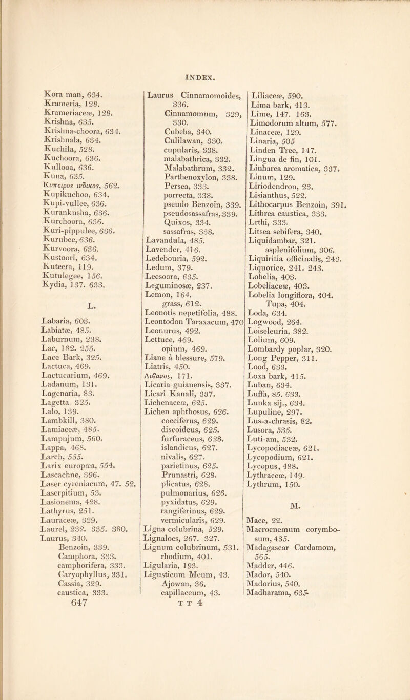 Kora man, 634. Krameria, 128. Krameriaceaa, 128. Krishna, 635. Krishna~choora, 634. Krishnala, 634. Kuchila, 528. Kuchoora, 636. Kullooa, 636. Kuna, 635. Kvireipos ivSikos, 562. Kupikuchoo, 634. Kupi-vullee, 636. Kurankusha, 636. Kurchoora, 636. Kuri-pippulee, 636. Kurubee, 636. Kurvoora, 636. Kustoori, 634. Kuteera, 119. Kutulegee, 156. Kydia, 137. 633. L. Labaria, 603. Labiatae, 485. Laburnum, 238. Lac, 182. 255. Lace Bark, 325. Lactuca, 469. Lactucarium, 469. Ladanum, 131. Lagenaria, 83. Lagetta. 325. Lalo, 139. LambkiH, 380. Lamiaceae, 485. Lampujum, 560. Lappa, 468. Larch, 555. Larix europaea, 554. Lascachne, 396. Laser cyreniacum, 47. 52. Laserpitium, 53. Lasionema, 428. Lathyrus, 251. Laurace®, 329. Laurel, 232. 335. 380. Laurus, 340. Benzoin, 339. Camphora, 333. camphorifera, 333. Caryophyllus, 331. Cassia, 329. caustica, 333. 647 Laurus Cinnamomoides, 336. Cinnamomum, 329, 330. Cubeba, 340. Culilawan, 330. cupularis, 338. malabathrica, 332. Malabathrum, 332. Parthenoxylon, 338. Per sea, 333. porrecta, 338. pseudo Benzoin, 339. pseudosassafras, 33 9. Quixos, 334. sassafras, 338. Lavandula, 485. Lavender, 416. Ledebouria, 592. Ledum, 379. Leesoora, 635. Leguminosae, 237. Lemon, 164. grass, 612. Leonotis nepetifolia, 488. Leontodon Taraxacum, 470 Leonurus, 492. Lettuce, 469. opium, 469. Liane a blessure, 579. Liatris, 450. AiSavos, 171. Licaria guianensis, 337. Licari Kanali, 337. Lichenace®, 625. Lichen aphthosus, 626. cocciferus, 629. discoideus, 625. furfuraceus, 628. islandicus, 627. nivalis, 627. parietinus, 625. Prunastri, 628. plicatus, 628. pulmonarius, 626. pyxidatus, 629. rangiferinus, 629. verrnicularis, 629. Ligna colubrina, 529. Lignaloes, 267. 327. Lignum colubrinum, 531. rhodium, 401. Ligularia, 193. Ligusticum Meum, 43. Ajowan, 36. capillaceum, 43. T T 4 Liliace®, 590. Lima bark, 413. Lime, 147. 163. Limodorum altum, 577. Linace®, 129. Linaria, 505 Linden Tree, 147. Lingua de fin, 101. Linharea aromatica, 337. Linum, 129. Liriodendron, 23. Lisianthus, 522. Lithocarpus Benzoin, 391 Lithrea caustica, 333. Lrthi, 333. Litsea sebifera, 340. Liquidambar, 321. asplenifolium, 306. Liquiritia officinalis, 243. Liquorice, 241. 243. Lobelia, 403. Lobeliace®, 403. Lobelia longiflora, 404. Tupa, 404. Loda, 634. Logwood, 264. Loiseleuria, 382. Lolium, 609. Lombardy poplar, 320. Long Pepper, 311. Lood, 633. Loxa bark, 415. Luban, 634. Luffa, 85. 633. Lunka sij., 634. Lupuline, 297. Lus-a-chrasis, 82. Lusora, 535. Luti-am, 532. Lycopodiace®, 621. Lycopodium, 621. Lycopus, 488. Lythrace®, 149. Ly thrum, 150. M. Mace, 22. Macrocnemum corymbo- sum, 435. Madagascar Cardamom, 565. Madder, 446. Mador, 540. Madorius, 540. Madharama, 635-