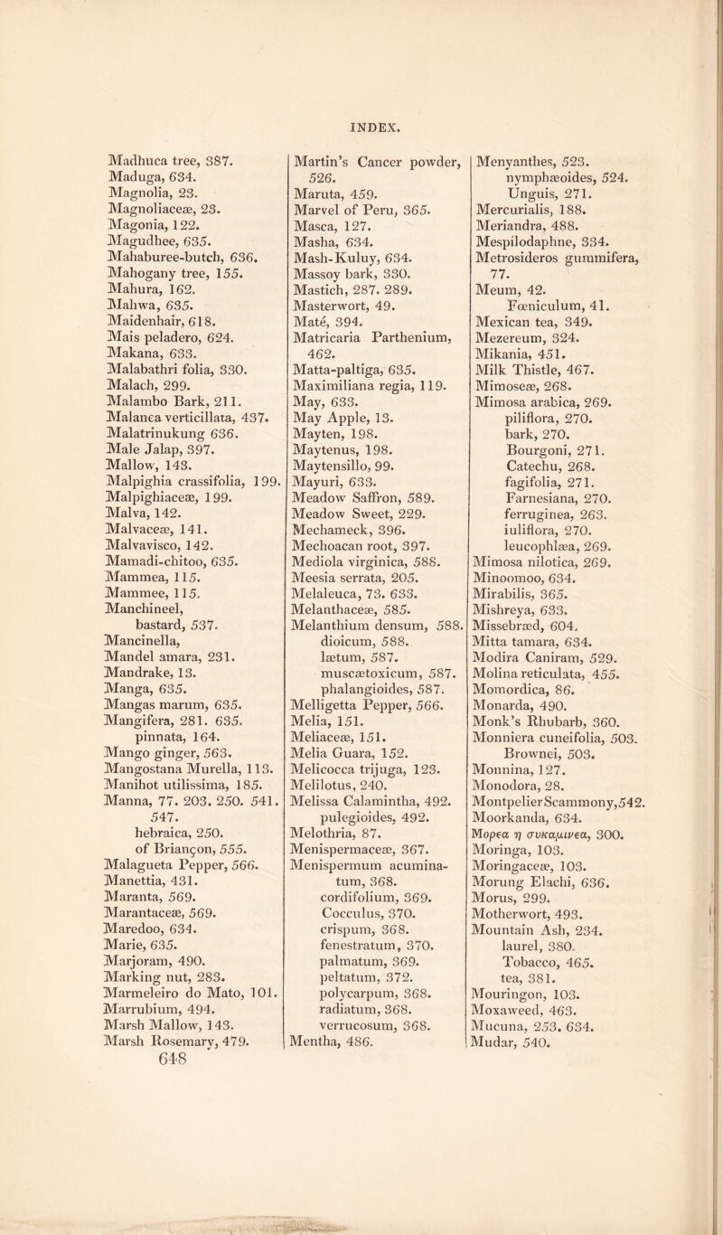 Madhuca tree, 387. Maduga, 634. Magnolia, 23. Magnoliaceae, 23. Magonia, 122. Magudhee, 635. Mahaburee-butch, 636. Mahogany tree, 155. Mahura, 162. Mahwa, 635. Maidenhair, 618. Mais peladero, 624. Makana, 633. Malabathri folia, 330. Malach, 299. Malambo Bark, 211. Malanea verticillata, 437. Malatrinukung 636. Male Jalap, 397. Mallow, 143. Malpighia crassifolia, 199. Malpighiacese, 199. Malva, 142. Malvaceae, 141. Malvavisco, 142. Mamadi-chitoo, 635. Mammea, 115. Mammee, 115. Manchineel, bastard, 537. Mancinella, Man del amara, 231. Mandrake, 13. Manga, 635. Mangas marum, 635. Mangifera, 281. 635. pinnata, 164. Mango ginger, 563. Mangostana Murella, 113. Manihot utilissima, 185. Manna, 77. 203. 250. 541. 547. hebraica, 250. of Brian^on, 555. Malagueta Pepper, 566. Manettia, 431. Maranta, 569. Marantacese, 569. Maredoo, 634. Marie, 635. Marjoram, 490. Marking nut, 283. Marmeleiro do Mato, 101. Marrubium, 494. Marsh Mallow, 1 43. Marsh Rosemary, 479. 648 Martin’s Cancer powder, 526. Maruta, 459. Marvel of Peru, 365. Masca, 127. Masha, 634. Mash-Kuluy, 634. Massoy bark, 330. Mastich, 287. 289. Masterwort, 49. Mate, 394. Matricaria Parthenium, 462. Matta-paltiga, 635. Maximiliana regia, 119. May, 633. May Apple, 13. Mayten, 198. Maytenus, 198. Maytensillo, 99. Mayuri, 633. Meadowr Saffron, 589. Meadow Sweet, 229. Mechameck, 396. Mechoacan root, 397. Mediola virginica, 588. Meesia serrata, 205. Melaleuca, 73. 633. Melanthacese, 585. Melanthium densum, 588. dioicum, 588. laetum, 587. muscaetoxicum, 587. phalangioides, 587. Melligetta Pepper, 566. Melia, 151. Meliaceae, 151. Melia Guara, 152. Melicocca trijuga, 123. Melilotus, 240. Melissa Calamintha, 492. pulegioides, 492. Melothria, 87. Menispermaceae, 367. Menispermum acumina¬ tum, 368. cordifolium, 369. Cocculus, 370. erispum, 368. fenestratum, 370. palmatum, 369. peltatum, 372. polycarpum, 368. radiatum, 368. verrucosum, 368. Mentha, 486. Menyanthes, 523. nymphaeoides, 524. Unguis, 271. Mercurialis, 188. Meriandra, 488. Mespilodaphne, 334. Metrosideros gummifera, 77. Meum, 42. Foeniculum, 41. Mexican tea, 349. Mezereum, 324. Mikania, 451. Milk Thistle, 467. Mimoseae, 268. Mimosa arabica, 269. piliflora, 270. bark, 270. Bourgoni, 271. Catechu, 268. fagifolia, 271. Farnesiana, 270. ferruginea, 263. iuliflora, 270. leucophlaea, 269. Mimosa nilotica, 269. Minoomoo, 634. Mirabilis, 365. Mishreya, 633. Missebraed, 604. Mitta tamara, 634. Modira Caniram, 529. Molina reticulata, 455. Momordica, 86. Monarda, 490. Monk’s Rhubarb, 360. Monniera cuneifolia, 503. Brownei, 503. Monnina, 127. Monodora, 28. Montpelier Scammony,54 2. Moorkanda, 634. Mopea 7] <JVKatULvea, 300. Moringa, 103. Moringaceae, 103. Morung Elachi, 636. Morus, 299. Motherwort, 493. Mountain Ash, 234. laurel, 380. Tobacco, 465. tea, 381. Mouringon, 103. Moxaweed, 463. Mucuna, 253. 634. Mudar, 540.