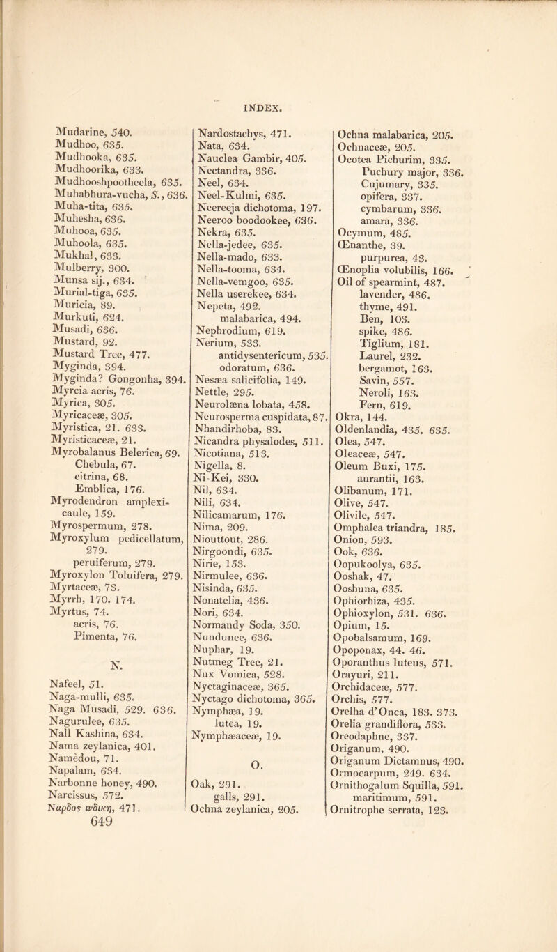Mudarine, 540. Mudhoo, 635. Mudhooka, 635. Mudhoorika, 633. Mudhooshpootheela, 635. Muhabhura-vucha, S., 636. Muha-tita, 635. Muhesha, 636. Muhooa, 635. Muhoola, 635. Mukhal, 633. Mulberry, 300. Munsa sij., 634. ’ Murial-tiga, 635. Muricia, 89. Murkuti, 624. Musadi, 636. Mustard, 92. Mustard Tree, 477. Myginda, 394. Myginda? Gongonha, 394, Myrcia acris, 76. Myrica, 305. Myricacese, 305. Myristica, 21. 633. Myi-isticaeece, 21. Myrobalanus Belerica, 69. Chebula, 67. citrina, 68. Emblica, 176. Myrodendron amplexi- caule, 159. Myrospermum, 278. Myroxylum pedicellatum, 279. peruiferum, 279. Myroxylon Toluifera, 279. Myrtacese, 73. Myrrh, 170. 174, Myrtus, 74. acris, 76. Pimenta, 76. N. Nafeel, 51. Naga-mulli, 635. Naga Musadi, 529. 636. Nagurulee, 635. Nall Kashina, 634. Nama zeylanica, 401. Namedou, 71. Napalam, 634. Narbonne honey, 490. Narcissus, 572. NapSos ivfiiKT], 471. 649 Nardostachys, 471. Nata, 634, Nauclea Gambir, 405. Nectandra, 336. Neel, 634. Neel-Kulmi, 635. Neereeja dichotoma, 197. Neeroo boodookee, 636. Nekra, 635. Nella-jedee, 635. Nella-mado, 633. Nella-tooma, 634. Nella-vemgoo, 635. Nella userekee, 634. Nepeta, 492. malabarica, 494. Nephrodium, 619. Nerium, 533. antidysentericuin, 535. odoraturn, 636. Nesaea salicifolia, 149. Nettle, 295. Neurolaena lobata, 458. Neurosperma cuspidata, 87. Nhandirhoba, 83. Nicandra physalodes, 511. Nicotiana, 513. Nigella, 8. Ni-Kei, 330. Nil, 634. Nili, 634. Nilicamarum, 176. Nima, 209. Niouttout, 286. Nirgoondi, 635. Nirie, 153. Nirmulee, 636. Nisinda, 635. Nonatelia, 436. Nori, 634. Normandy Soda, 350. Nundunee, 636. Nuphar, 19. Nutmeg Tree, 21. Nux Vomica, 528. Nyctaginaceae, 365. Nyctago dichotoma, 365. Nymphsea, 1 9. lutea, 19. Nymphasaceae, 19. O. Oak, 291. galls, 291. Ochna zeylanica, 205. Ochna malabarica, 205. Ochnaceae, 205. Ocotea Pichurim, 335. Puchury major, 336. Cujumary, 335. opifera,, 337. cymbarum, 336. amara, 336. Ocymum, 485. CEnanthe, 39. purpurea, 43. CEnoplia volubilis, 166. Oil of spearmint, 487. lavender, 486. thyme, 491. Ben, 103. spike, 486. Tiglium, 181. Laurel, 232. bergamot, 163. Savin, 557. Neroli, 163. Fern, 619. Okra, 144. Oldenlandia, 435. 635. Olea, 547. Oleaceag, 547. Oleum Buxi, 175. aurantii, 163. Olibanum, 171. Olive, 547. Olivile, 547. Omphalea triandra, 185. Onion, 593. Ook, 636. Oopukoolya, 635. Ooshak, 47. Ooshuna, 635. Ophiorhiza, 435. Ophioxylon, 531. 636. Opium, 15. Opobalsamum, 169. Opoponax, 44. 46. Oporanthus luteus, 571. Orayuri, 211. Orchidaceas, 577. Orchis, 577. Orelha d’Onca, 183. 373. Orelia grandiflora, 533. Oreodaphne, 337. Origanum, 490. Origanum Dictamnus, 490. Ormocarpum, 249. 634. Ornithogalum Squilla, 591. maritimum, 591. Ornitrophe serrata, 123.
