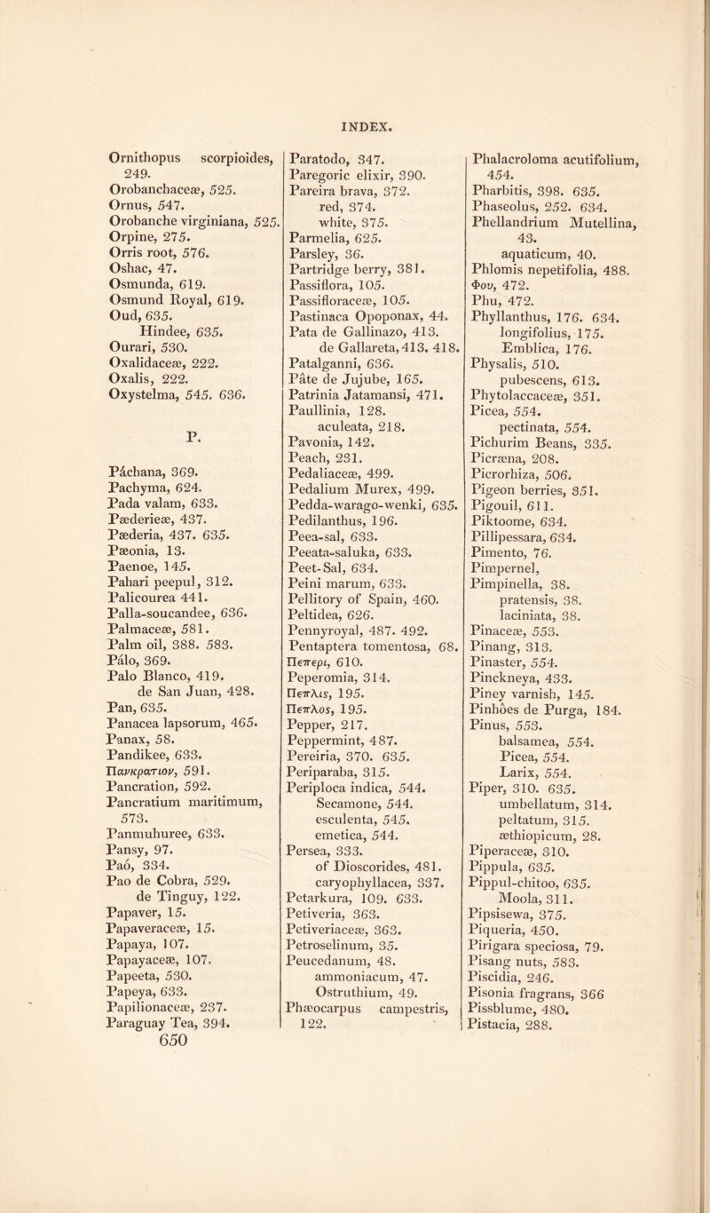 Ornithopus scorpioides, 249. Orobanchaceae, 525. Ornus, 547. Orobanche virginiana, 525. Orpine, 275. Orris root, 576. Oshac, 47. Osmunda, 619. Osmund Royal, 619. Oud, 635. Hindee, 635. Ourari, 530. Oxalidaceae, 222. Oxalis, 222. Oxystelma, 545. 636. P. P&chana, 369. Pachyma, 624. Pada valam, 633. Paederieae, 437. Psederia, 437. 635. Pseonia, 13. Paenoe, 145. Pahari peepul, 312. Palicourea 441. Palla-soucandee, 636. Palmaceae, 581. Palm oil, 388. 583. Palo, 369. Palo Blanco, 419. de San Juan, 428. Pan, 635. Panacea lapsorum, 465. Panax, 58. Pandikee, 633. TlavKpaTiov, 591. Pancration, 592. Pancratium maritimum, 573. Panmuhuree, 633. Pansy, 97. Pao, 334. Pao de Cobra, 529. de Tinguy, 122. Papaver, 15. Papaveraceae, 15. Papaya, 107. Papayacese, 107. Papeeta, 530. Papeya, 633. Papilionaceae, 237. Paraguay Tea, 394. 650 Paratodo, 347. Paregoric elixir, 390. Pareira brava, 372. red, 374. white, 375. Parmelia, 625. Parsley, 36. Partridge berry, 381. Passiflora, 105. Passifloraceas, 105. Pastinaca Opoponax, 44. Pata de Gallinazo, 413. de Gallareta, 413, 418. Patalganni, 636. Pate de Jujube, 165. Patrinia Jatamansi, 471. Paullinia, 128. aculeata, 218. Pavonia, 142. Peach, 231. Pedaliacea3, 499. Pedalium Murex, 499. Pedda-warago-wenki, 635. Pedilanthus, 196. Peea-sal, 633. Peeata~saluka, 633. Peet-Sal, 634. Peini marum, 633. Pellitory of Spain, 460. Peltidea, 626. Pennyroyal, 487. 492. Pentaptera tomentosa, 68. TTe7rep£, 610. Peperomia, 314. ITe7rA£s, 195. rie7rAos, 195. Pepper, 217. Peppermint, 487. Pereiria, 370. 635. Periparaba, 315. Periploca indica, 544. Secamone, 544. esculenta, 545. emetica, 544. Persea, 333. of Dioscorides, 481. caryophyllacea, 337. Petarkura, 109. 633. Petiveria, 363. Petiveriaceaa, 363. Petroselinum, 35. Peucedanum, 48. ammoniacum, 47. Ostruthium, 49. Phasocarpus campestris, 122. Phalacroloma acutifolium, 454. Pharbitis, 398. 635. Phaseolus, 252. 634. Phellandrium Mutellina, 43. aquaticum, 40. Phlomis nepetifolia, 488. 4>oy, 472. Phu, 472. Phyllanthus, 176. 634. longifolius, 175. Emblica, 176. Physalis, 510. pubescens, 613. Phytolaccaceae, 351. Picea, 554. pectinata, 554. Picburim Beans, 335. Picrasna, 208. Picrorhiza, 506. Pigeon berries, 351. Pigouil, 611. Piktoome, 634. Pillipessara, 634. Pimento, 76. Pimpernel, Pimpinella, 38. pratensis, 38. laciniata, 38. Pinaceag, 553. Pinang, 313. Pinaster, 554. Pinckneya, 433. Piney varnish, 145. Pinhoes de Purga, 184. Pinus, 553. balsamea, 554. Picea, 554. Larix, 554. Piper, 310. 635. umbellatum, 314. peltatum, 315. aethiopicum, 28. Piperaceae, 310. Pippula, 635. Pippul-chitoo, 635. Moola, 311. Pipsisewa, 375. Piqueria, 450. Pirigara speciosa, 79. Pisang nuts, 583. Piscidia, 246. Pisonia fragrans, 366 Pissblume, 480. Pistacia, 288.