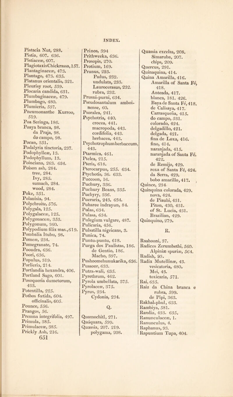 Pistacia Nut, 288. Pistia, 607. 636. Pistiaceae, 607. PlagiotaxisChickrassa, 157. Plantaginaceas, 473. Plantago, 473. 635. Platanus orientalis, 321. Pleurisy root, 539. Plocaria Candida, 631. Plumbaginaceae, 479. Plumbago, 480. Plumieria, 537, Pneumonanthe Kurroo, 519. Poa Seringa, 186. Poaya branca, 98. da Praja, 98. do campo, 98. Pocan, 351. Podalyria tinctoria, 237. Podophylleae, 13. Podophyllum, 13. Poinciana, 263. 684. Poison ash, 284. tree, 284. Ivy, 285. sumach, 284. wood, 284. Poke, 351. Polanisia, 94. Polychroite, 576. Polygala, 125. Polygalaceas, 125. Polygonacese, 353. Polygonum, 360. Polypodium filix mas.,619. Pombalia Itubu, 98. Pome as, 234. Pomegranate, 74. Poondra, 636. Poori, 636. Populus, 319. Porlieria, 214. Portlandia hexandra, 406. Portland Sago, 601. Posoqueria dumetorum, 433. Potentilla, 225. Pothos foetida, 604. officinalis, 605. Pounce, 556. Prangos, 56. Premna integrifolia, 497. Primula, 385. Primulaceae, 385. Prickly Ash, 216. 651 Prinos, 394 Prithweeka, 636. Prosopis, 270. Protium, 169. Prunus, 233. Padus, 232. undulata, 233. Laurocerasus, 232. rubra, 232. Prusni-purni, 634. Pseudosantalum amboi- nense, 60. Psoralea, 241. Psychotria, 440. crocea, 441. macropoda, 443. cordifolia, 443. herbacea, 443. Psychotrophumherbaceum, 443. Ptarmica, 461. Ptelea, 215. Pteris, 618. Pterocarpus, 255. 634. Ptychotis, 36. 633. Puccoon, 16. Puchury, 336. Puchury Beans, 335. Puchyry, 336. Pueraria, 243. 634. Puharee indrayun, 84. Pulas, 634. Pulasa, 634. Pulegium vulgare, 487. Pulicaria, 456. Pulsatilla nigricans, 3. Punica, 74. Puntu-puntu, 618. Purga dos Paulistas, 186. de Gentio, 186. Macho, 397. Pushoomehunukarika, 636. Pussoor, 633. Putra-wali, 635. Pyrethrum, 462. Pyrola umbellata, 375. Pyrolaceae, 375. Pyrus, 234. Cydonia, 234. a Quamochitl, 271. Quaquara, 599. Quassia, 207. 219. poly gam a, 208. Quassia excelsa, 208. Simaruba, 207. chips, 209. Quercus, 291. Quinaquina, 414. Quina AmarilJa, 416. Amarilla of Santa Fe, 418. Anteada, 417. blanca, 181. 426. Bayade Santa Fe,418. de Calisaya, 417. Carrasqueha, 415. do campo, 531. Colorado, 424. delgadillo, 421. delgada, 421. fina de Loxa, 416. lino, 414. naranjada, 415. naranjada of Santa Fe. 422. de Remijo, 429. roxa of Santa Fd, 424. da Serra, 429. bobo amarillo, 417. Quince, 234- Quinquina colorada, 429. nova, 424. de Piauhi, 431. Pi ton, 430, 431. of St. Lucia, 431. Brazilian, 429. Quin quin o, 279. R. Raahooni, 37. Radices Zerumbethi, 560. Alpiniae spurias, 564. Radish, 93. Radix Mutellinse, 43. vesicatoria, 480. Mei, 43. toxicaria, 571. Rai, 635. Raiz da China branca e rubra, 599. de Pipi, 363. Rakhal-phul, 633. Rambiya, 581. Randia, 433. 635. Ranunculacece, 1. Ranunculus, 4. Raphanus, 93. Rapuntium Tupa, 404.