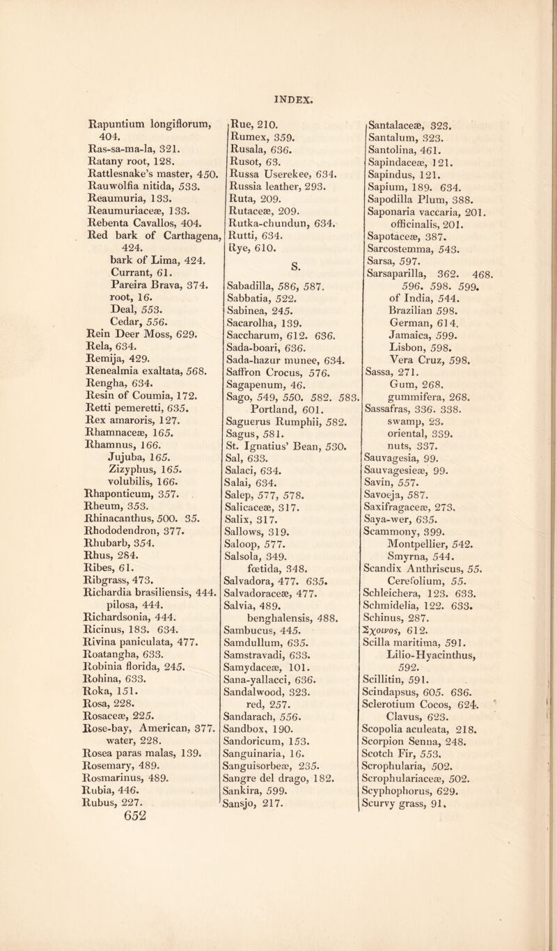 Rapuntium longiflorum, 404. Ras-sa-ma-la, 321. Ratany root, 128. Rattlesnake’s master, 450. Rauwolfia nitida, 533. Reaumuria, 133. Reaumuriaceas, 133. Rebenta Cavallos, 404. Red bark of Carthagena. 424. bark of Lima, 424. Currant, 61. Pareira Brava, 374. root, 16. Deal, 553. Cedar, 556. Rein Deer Moss, 629. Rela, 634. Remija, 429. Renealmia exaltata, 568. Rengha, 634. Resin of Coumia, 172. Retti pemeretti, 635. Rex amaroris, 127. Rhamnacege, 165. Rhamnus, 166. Jujuba, 165. Zizyphus, 165. volubilis, 166. Rhaponticum, 357. Rheum, 353. Rhinacanthus, 500. 35. Rhododendron, 377. Rhubarb, 354. Rhus, 2S4. Ribes, 61. Ribgrass, 473. Richardia brasiliensis, 444. pilosa, 444. Richardsonia, 444. Ricinus, 183. 634. Rivina paniculata, 477. Roatangha, 633. Robinia florida, 245. Rohina, 633. Roka, 151. Rosa, 228. Rosaceae, 225. Rose-bay, American, 377. water, 228. Rosea paras malas, 139. Rosemary, 489. Rosmarinus, 489. Rubia, 446. Rubus, 227. 652 Rue, 210. Rumex, 359. Rusala, 636. Rusot, 63. Russa Userekee, 634. Russia leather, 293. Ruta, 209. Rutacese, 209. Rutka-chundun, 634. Rutti, 634. Rye, 610. S. Sabadilla, 586, 587. Sabbatia, 522. Sabinea, 245. Sacarolha, 139. Saccharum, 612. 636. Sada-boari, 636. Sada-hazur munee, 634. Saffron Crocus, 576. Sagapenum, 46. Sago, 549, 550. 582. 583 Portland, 601. Saguerus Rumphii, 582. Sagus, 581. St. Ignatius’ Bean, 530. Sal, 633. Salaci, 634. Salai, 634. Salep, 577, 578. Salicacese, 317. Salix, 317. Sallows, 319. Saloop, 577. Salsola, 349. foetida, 348. Salvadora, 477. 635. Salvadoracete, 477. Salvia, 489. benghalensis, 488. Sambucus, 445. Samdullum, 635. Samstravadi, 633. Samydaceae, 101. Sana-yallacci, 636. Sandalwood, 323. red, 257. Sandarach, 556. Sandbox, 190. Sandoricum, 153. Sanguinaria, 16. Sanguisorbeae, 235. Sangre del drago, 182. Sankira, 599. Sansjo, 217. Santalacese, 323. Santalum, 323. Santolina, 461. Sapindaceae, 121. Sapindus, 121. Sapium, 189. 634. Sapodilla Plum, 388. Saponaria vaccaria, 201. officinalis, 201. ISapotaceae, 387. Sarcostemma, 543. Sarsa, 597. Sarsaparilla, 362. 468. 596. 598. 599. of India, 544. Brazilian 598. German, 614. Jamaica, 599. Lisbon, 598. Vera Cruz, 598. Sassa, 271. Gum, 268. gummifera, 268. Sassafras, 336. 338. swamp, 23. oriental, 339. nuts, 337. Sauvagesia, 99. Sauvagesieae, 99. Savin, 557. Savoeja, 587. Saxifragaceae, 273. Saya-wer, 635. Scammony, 399. Montpellier, 542. Smyrna, 544. Scandix Anthriscus, 55. Ceref'olium, 55. Schleichera, 123. 633. Schmidelia, 122. 633. Schinus, 287. ^Xolvosf 612. Scilla maritima, 591. Lilio-Hyacinthus, 592. Scillitin, 591. Scindapsus, 605. 636. Sclerotium Cocos, 624. Clavus, 623. Scopolia aculeata, 218. Scorpion Senna, 248. Scotch Fir, 553. Scrophularia, 502. Scrophulariacege, 502. Scyphophorus, 629. Scurvy grass, 91.