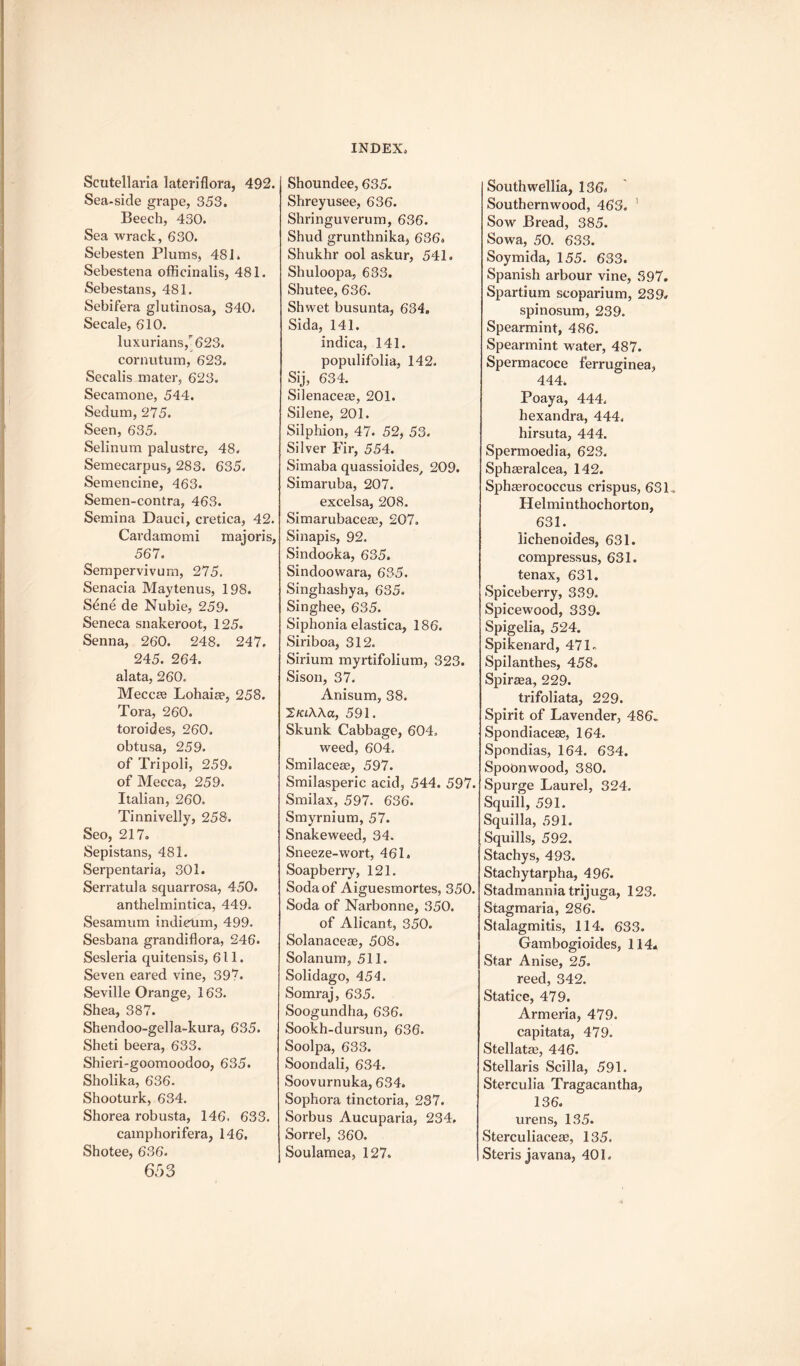 Scutellaria lateriflora, 492. Sea-side grape, 353. Beech, 430. Sea wrack, 630. Sebesten Plums, 481. Sebestena officinalis, 481. Sebestans, 481. Sebifera glutinosa, 340. Secale, 610. luxurians,-623. cornutum, 623. Secalis mater, 623. Secamone, 544. Sedum, 275. Seen, 635. Selinum palustre, 48. Semecarpus, 283. 635. Semencine, 463. Semen-contra, 463. Semina Dauci, cretica, 42. Cardamomi majoris, 567. Sempervivum, 275. Senacia Maytenus, 198. Stine de Nubie, 259. Seneca snakeroot, 125. Senna, 260. 248. 247. 245. 264. alata, 260. Meccae Lohaiae, 258. Tora, 260. toroides, 260, obtusa, 259, of Tripoli, 259. of Mecca, 259. Italian, 260, Tinnivelly, 258. Seo, 217. Sepistans, 481. Serpentaria, 301. Serratula squarrosa, 450. anthelmintica, 449. Sesamum indieum, 499. Sesbana grandiflora, 246. Sesleria quitensis, 611. Seven eared vine, 397. Seville Orange, 163. Shea, 387. Shendoo-gella-kura, 635. Sheti beera, 633. Shieri-goomoodoo, 635. Sholika, 636. Shooturk, 634. Shorea robusta, 146. 633. camphorifera, 146. Shotee, 636. 653 Shoundee, 635. Shreyusee, 636. Shringuverum, 636. Shud grunthnika, 636. Shukhr ool askur, 541. Shuloopa, 633. Shutee, 636. Shwet busunta, 634. Sida, 141. indica, 141. populifolia, 142. Sij, 634. Silenaceae, 201. Silene, 201. Silphion, 47. 52, 53. Silver Fir, 554. Simaba quassioides/ 209. Simaruba, 207. excelsa, 208. Simarubaceae, 207. Sinapis, 92. Sindooka, 635. Sindoowara, 635. Singhashya, 635. Singhee, 635. Siphonia elastica, 186. Siriboa, 312. Sirium myrtifolium, 323. Sison, 37. Anisum, 38. 2/aAAa, 591. Skunk Cabbage, 604, weed, 604. Smilaceae, 597. Smilasperic acid, 544. 597. Smilax, 597. 636. Smyrnium, 57. Snakeweed, 34. Sneeze-wort, 461. Soapberry, 121. Soda of Aiguesmortes, 350. Soda of Narbonne, 350. of Alicant, 350. Solanaceae, 508. Solarium, 511. Solidago, 454. Somraj, 635. Soogundha, 636. Sookh-dursun, 636. Soolpa, 633. Soondali, 634. Soovurnuka, 634. Sophora tinctoria, 237. Sorbus Aucuparia, 234. Sorrel, 360. Soulamea, 127. Southwellia, 136. Southernwood, 463. 1 Sow Bread, 385. Sowa, 50. 633. Soymida, 155. 633. Spanish arbour vine, 397. Spartium scoparium, 239. spinosum, 239. Spearmint, 486. Spearmint water, 487. Spermacoce ferruginea, 444. Poaya, 444, hexandra, 444. hirsuta, 444. Spermoedia, 623. Sphaeralcea, 142. Sphagrococcus crispus, 631, Helminthochorton, 631. lichenoides, 631. compressus, 631. tenax, 631. Spiceberry, 339. Spicewood, 339. Spigelia, 524. Spikenard, 471* Spilanthes, 458. Spiraga, 229. trifoliata, 229. Spirit of Lavender, 486- Spondiacese, 164. Spondias, 164. 634. SpoOnwood, 380. Spurge Laurel, 324. Squill, 591. Squilla, 591. Squills, 592. Stachys, 493. Stachytarpha, 496. Stadmannia trijuga, 123. Stagmaria, 286. Stalagmitis, 114. 633. Gambogioides, 114* Star Anise, 25. reed, 342. Statice, 479. Armeria, 479. capitata, 479. Stellatag, 446. Stellaris Scilla, 591. Sterculia Tragacantha, 136. urens, 135. Sterculiaceae, 135. Steris javana, 401.