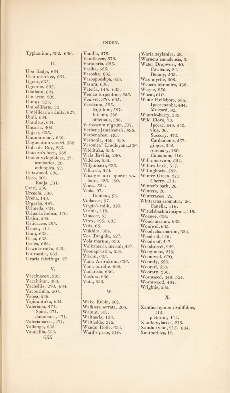 Typhonium, 602. 636. U. Uba Radja, 624. Uchi userekee, 634. Ugoor, 635. Ugooroo, 635. Ulathatu, 624. Ulmace®, 303. Ulmus, 303. Umbelliferse, 33. Umbilicaria crinita, 627. Umli, 634. Umultus, 634. Uncaria, 405. Unjeer, 635. Ununta-mool, 636. Unguentum veratri, 586. Unha de Roy, 265. Unicorn’s horn, 588. Unona xylopioides, 27. aromatica, 28. aethiopica, 27. Unta-mool, 636. Upas, 301. Radja, 531. Urari, 530. Urceola, 536. Urena, 143. Urgerdo, 497. Urimeda, 634. Urinaria indica, 176. Urtica, 295. Urticacese, 295. Urucu, 111. Usan, 633. Usna, 633. Usnea, 628. Uswukurnika, 633. Uturoosha, 635. Uvaria febrifuga, 27. V. Vaccinacete, 383. Vaccinium, 383. Vachellia, 270. 634. Vacourinha, 507. Vahea, 536. Yajiduntuka, 635. Valeriana, 471. Spica, 471. Jatamansi, 471. Valerianaceae, 471. Vallanga, 633. Vandellia, 505. 655 Vanilla, 579. VanillaceaE), 579. Variolaria, 625. Vasika, 635. Vasooka, 635. Vasoopoosbpa, 636. Vasura, 636. Vateria, 145. 633. Venice turpentine, 555. Venivel, 370. 635. Veratrurn, 585. frigidum, 587. luteum, 588. officinale, 586. Verbascum nigrum, 507. Verbena jamaicensis, 496. Verbenaceae, 495. Vernonia, 449. 6S5. Veronica? Lindleyana,506. Vibhituka, 633. Vicia Ervilia, 250. Videhee, 635. Vidyumatri, 635. Villarsia, 524. Vinaigre aux quatre vo- leurs, 486. 490. Vinca, 534. Viola, 97. Itoubou, 98. Violaceae, 97. Virgin’s milk, 390, Vismia, 118. Vitacese, 65. Vitex, 495. 635. Vitis, 65. Vitkhira, 634. Voa Tanghin, 527. Vola-marum, 633. Volkameria inermis,497. Voonaprustha, 635. Vrishu, 635. Vuna Ardrukum, 636. Vuna-huridra, 636. Vunarista, 636. Vushira, 636. Vuta, 635. w. Wake Robin, 601. Walkaera serrata, 205. Walnut, 307. Waltheria, 136. Waltiedde, 372. Wandu Roile, 634. Ward’s paste, 310. Waria zeylanica, 28. Warnera canadensis, 3, Water Drop wort, 40. Cowbane, 34. Betony, 503. Wax myrtle, 305. Webera tetrandra, 438. Wegne, 256. Wheat, 610. White Hellebore, 585. Ipecacuanha, 444. Mustard, 92. Whortle-berry, 383. Wild Clove, 76. Ipecac, 445. 540. vine, 86. Succory, 470. Cardamoms, 567. ginger, 345, rosemary, 180. Cinnamon, 116. Willa-marvum, 634. Willow bark, 317. Willughbeia, 532. Winter Green, 375. Cherry, 511. Winter’s bark, 26. Wintera, 26. Winteracere, 25. Winterana aromatca, 26. Canella, 116. Wittelsbachia insignis, 119. Woanee, 634. Wond-marum, 633. Woniwol, 635. Woodacha-marum, 634. Wood-oil, 146. Woodroof, 447. Woodsorrel, 222. Wooginoos, 219. Wooniwol, 370. Wooraly, 530. Woorari, 530. Woorary, 336. Wormseed, 348. 524. Wormwood, 464. Wrightia, 535. X. Xanthochymus ovalifolius, 115. pictorius, 114. Xanthoxylaceae, 215. Xanthoxylon, 215. 634. Xanthorhiza, 12.