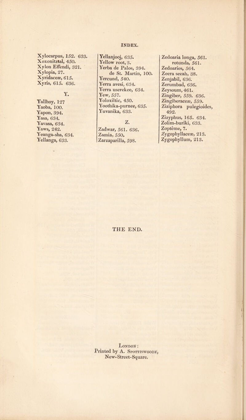 Xylocarpus, 152. 633. Xoxonitztal, 450. Xylon Effendi, 321. Xylopia, 27. Xyridaceae, 615. Xyris, 615. 636. Y. Yallhoy, 127 Yaoba, 100. Yapon, 394. Yasa, 634. Yavasa, 634. Yaws, 242. Yeanga-sha, 634. Yellanga, 633. Yellanjooj, 635. Yellow root, 3. Yerba de Palos, 394. de St. Martin, 100. Yercund, 540. Yerra avesi, 634. Yerra userekee, 634. Yew, 557. Yoloxiltic, 450. Yoothika-purnee, 635. Yuvanika, 633. Z. Zadwar, 561. 636. Zamia, 550. Zarzaparilla, 598. THE END. Londoni Printed by A. SpottiswooSe, N ew. Street- Square. Zedoaria longa, 561. rotunda, 561. Zedoaries, 564. Zeera seeah, 38. Zenjabil, 636. Zerumbad, 636. Zeysoum, 461. Zingiber, 559. 636. Zingiberaceag, 559. Ziziphora pulegioides, 492. Zizyphus, 165. 634. Zolira-buriki, 633. Zopteme, 7. Zygophyllaceae, 213. Zygophyllum, 213.