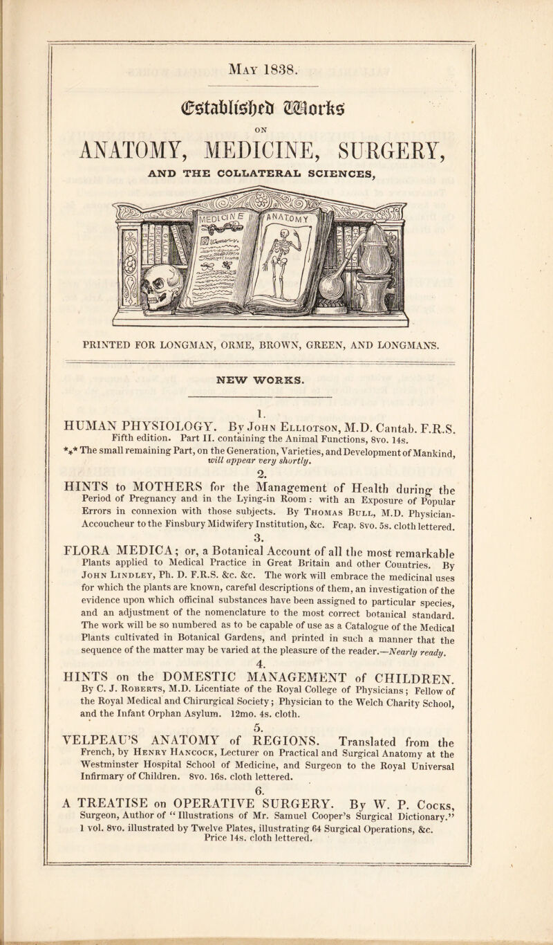 May 1838. Csrtabltssfieh Siilorfes ON ANATOMY, MEDICINE, SURGERY, AND THE COLLATERAL SCIENCES, PRINTED FOR LONGMAN, ORME, BROWN, GREEN, AND LONGMANS. NEW WORKS. 1. HUMAN PHYSIOLOGY. By John Elliotson, M.D. Cantab. F.R.S. Fifth edition. Part II. containing- the Animal Functions, 8vo. 14s. *** The small remaining Part, on the Generation, Varieties, and Development of Mankind will appear very shortly. 2. HINTS to MOTHERS for the Management of Health during the Period of Pregnancy and in the Lying-in Room: with an Exposure of Popular Errors in connexion with those subjects. By Thomas Bull, M.D. Physician- Accoucheur to the Finsbury Midwifery Institution, &c. Fcap. Svo. 5s. cloth lettered. 3. FLORA MEDICA; or, a Botanical Account of all the most remarkable Plants applied to Medical Practice in Great Britain and other Countries. By John Lindley, Ph. D. F.R.S. &c. &c. The work will embrace the medicinal uses for which the plants are known, careful descriptions of them, an investigation of the evidence upon which officinal substances have been assigned to particular species and an adjustment of the nomenclature to the most correct botanical standard. The work will be so numbered as to be capable of use as a Catalogue of the Medical Plants cultivated in Botanical Gardens, and printed in such a manner that the sequence of the matter may be varied at the pleasure of the reader.—Nearly ready. 4. HINTS on the DOMESTIC MANAGEMENT of CHILDREN. By C. J. Roberts, M.D. Licentiate of the Royal College of Physicians; Fellow of the Royal Medical and Chirurgical Society; Physician to the Welch Charity School, and the Infant Orphan Asylum. 12mo. 4s. cloth. 5. VELPEAU’S ANATOMY of REGIONS. Translated from the French, by Henry Hancock, Lecturer on Practical and Surgical Anatomy at the Westminster Hospital School of Medicine, and Surgeon to the Royal Universal Infirmary of Children. Svo. 16s. cloth lettered. 6. A TREATISE on OPERATIVE SURGERY. By W. P. Cocks, Surgeon, Author of “ Illustrations of Mr. Samuel Cooper’s Surgical Dictionary.” 1 vol. 8vo. illustrated by Twelve Plates, illustrating 64 Surgical Operations, &c. Price 14s. cloth lettered.