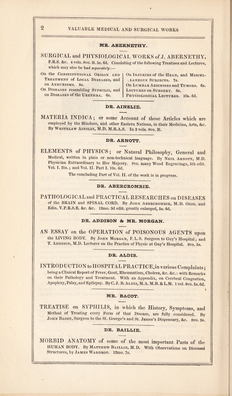 MR. ABERNETHY. SURGICAL and PHYSIOLOGICAL WORKS of J. ABERNETHY, F.R.S. &c. 4 vols. 8vo. 21. 5s. 6d. Consisting1 of the following1 Treatises and Lectures, which may also be had separately.-— On the Constitutional Origin and Treatment of Local Diseases, and on Aneurisms. 8s. On Diseases resembling Syphilis, and on Diseases of the Urethra. 6s. On Injuries of the Head, and Miscel¬ laneous Subjects. 7s. On Lumbar Abscesses and Tumors. 6s. Lectures on Surgery. 8s. Physiological Lectures. 10s. 6d. DR. AINSLIE. MATERIA INDICA; or some Account of those Articles which are employed by the Hindoos, and other Eastern Nations, in their Medicine, Arts, &c. By Whitelaw Ainslie, M.D. M.R.A.S. In 2 vols. 8vo. 21. DR. ARNOTT. ELEMENTS of PHYSICS; or Natural Philosophy, General and Medical, written in plain or non-technical language. By Neil Arnott, M.D. Physician Extraordinary to Her Majesty. 8vo. many Wood Engravings, 5th edit. Vol. I. 21s.; and Vol. II. Part I. 10s. 6d. The concluding Part of Vol. II. of the work is in progress. DR. ABERCROMBIE. PATHOLOGICAL and PRACTICAL RESEARCHES on DISEASES of the BRAIN and SPINAL CORD. By John Abercrombie, M.D. Oxon. and Edin. V.P.R.S.E. &c. &c. 12mo. 3d edit, greatly enlarged, 5s. 6d. DR. ADDISON & MR. MORGAN. AN ESSAY on the OPERATION of POISONOUS AGENTS upon the LIVING BODY. By John Morgan, F. L. S. Surgeon to Guy’s Hospital; and T. Addison, M.D. Lecturer on the Practice of Physic at Guy’s Hospital. 8vo. 5s. DR. ADDIS. INTRODUCTION toHOSPITALPRACTICE,in various Complaints; being a Clinical Report of Fever, Gout, Rheumatism, Cholera, &c. &c.: with Remarks on their Pathology and Treatment. With an Appendix, on Cerebral Congestion, Apoplexy, Palsy, and Epilepsy. ByC. J. B. Aldis, M.A. M.B. & L.M. 1 vol. 8vo. 5s.6d’ MR. BACOT. TREA1ISE on S1PHILIS, in which the History, Symptoms, and Method of Treating every Form of that Disease, are fully considered. By John Bacot, Surgeon to the St. George’s and St. James’s Dispensary, &c. Svo. 9s. DR. BAILBIE. MORBID ANATOMY of some of the most important Parts of the HUMAN BODY. By Matthew Baillie, M.D. With Observations on Diseased Structures, by James Wardrop. 12mo. 7s.