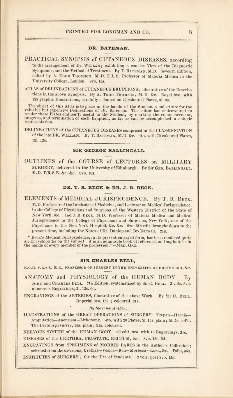 DR. BATEMAN. PRACTICAL SYNOPSIS of CUTANEOUS DISEASES, according- to the arrangement of Dr. Willan ; exhibiting a concise View of the Diagnostic Symptoms, and the Method of Treatment. By T. Bateman, M.D. Seventh Edition, edited by A. Todd Thomson, M.D. F.L.S. Professor of Materia Medica in the University College, London. 8vo. 15s. ATLAS of DELINEATIONS of CUTANEOUS ERUPTIONS ; illustrative of the Descrip¬ tions in the above Synopsis. By A. Todd Thomson, M.D. &c. Royal 8vo. with 128 graphic Illustrations, carefully coloured on 29 coloured Plates, 31. 3s. The object of this Atlas is to place in the hands of the Student a substitute for the valuable but expensive Delineations of Dr. Bateman. The editor has endeavoured to render these Plates eminently useful to the Student, by marking the commencement, progress, and termination of each Eruption, as far as can be accomplished in a single representation. DELINEATIONS of the CUTANEOUS DISEASES comprised in the CLASSIFICATION of the late DR. WILLAN. By T. Bateman, M.D. &c. 4to. with 72 coloured Plates, 121. 12s. SIR GEORGE BALLINGALL. OUTLINES of the COURSE of LECTURES on MILITARY SURGERY, delivered in the University of Edinburgh. By Sir Geo, Ballingall, M.D. F.R.S.E. &c. &c. 8vo. 18s. DR. T. R. BECK & DR. J. B. BECK. ELEMENTS of MEDICAL JURISPRUDENCE. By T. R. Beck, M.D. Professor of the Institutes of Medicine, and Lecturer on Medical Jurisprudence, in the College of Physicians and Surgeons of the Western District of the State of New York, &c.; and J. B. Beck, M.D. Professor of Materia Medica and Medical Jurisprudence in the College of Physicians and Surgeons, New York, one of the Physicians to the New York Hospital, &c. &c. 8yo. 5th edit, brought down to the present time, including the Notes of Dr. Dunlop and Dr. Darwall. 21s. “ Beck’s Medical Jurisprudence, in its present enlarged form, has been rendered quite an Encyclopaedia on the subject: it is an admirable book of reference, and ought to be in the hands of every member of the profession.”—Med. Gaz. SIR CHARLES BELL, K.G.H. F.R.S.L. & E., PROFESSOR OF SURGERY IN THE UNIVERSITY OF EDINBURGH, &C. ANATOMY and PHYSIOLOGY of the HUMAN BODY. By John and Charles Bell. 7th Edition, systematized by Sir C. Bell. 3 vols. 8vo. numerous Engravings, 21. 12s. 6d. ENGRAVINGS of the ARTERIES, illustrative of the above Work. By Sir C. Bell. Imperial 8vo. 15s.; coloured, 21s. By the same Author, ILLUSTRATIONS of the GREAT OPERATIONS of SURGERY: Trepan—Hernia- Amputation—Aneurism—Lithotomy. 4to. with 20 Plates, 31.15s. plain; 51. 5s. col’d. The Parts separately, 15s. plain ; 21s. coloured. NERVOUS SYSTEM of the HUMAN BODY. 3d edit. 8vo. with 15 Engravings, 24s. DISEASES of the URETHRA, PROSTATE, RECTUM, &c. 8vo. 13s. 6d. ENGRAVINGS from SPECIMENS of MORBID PARTS in the Author’s Collection; selected from the divisions, Urethra—Vesica— Ren—Morbosa—Laesa, &c. Folio, 36s. INSTITUTES of SURGERY ; for the Use of Students. 2 vols. post 8vo. 15s.