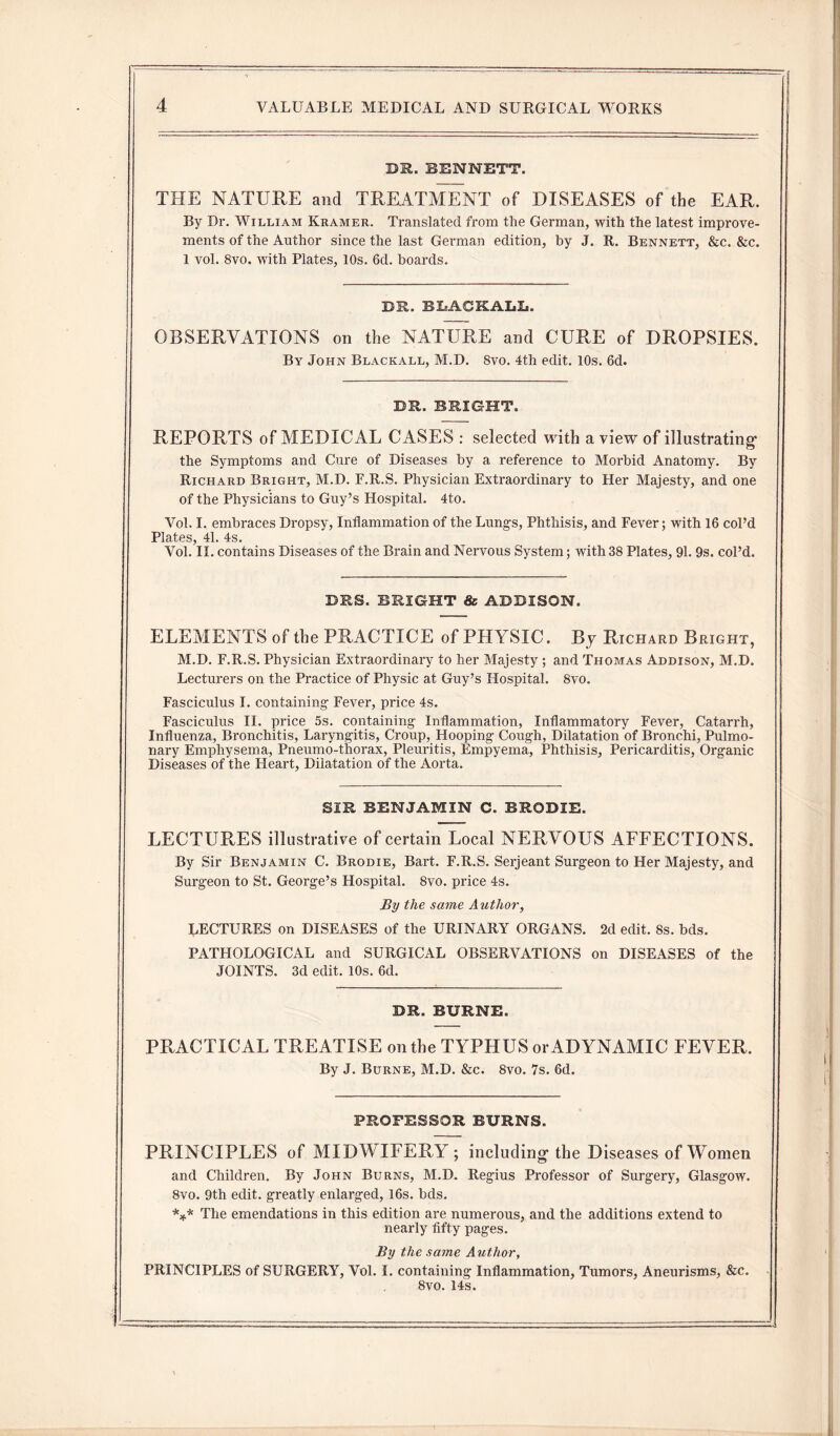 DR. BENNETT. THE NATURE and TREATMENT of DISEASES of the EAR. By Dr. William Kramer. Translated from the German, with the latest improve¬ ments of the Author since the last German edition, by J. R. Bennett, &c. &c. 1 vol. 8vo. with Plates, 10s. 6d. boards. DR. BLACKALL. OBSERVATIONS on the NATURE and CURE of DROPSIES. By John Blackall, M.D. 8vo. 4th edit. 10s. 6d. DR. BRIGHT. REPORTS of MEDICAL CASES : selected with a view of illustrating* the Symptoms and Cure of Diseases by a reference to Morbid Anatomy. By Richard Bright, M.D. F.R.S. Physician Extraordinary to Her Majesty, and one of the Physicians to Guy’s Hospital. 4to. Vol. I. embraces Dropsy, Inflammation of the Lung's, Phthisis, and Fever; with 16 col’d Plates, 41. 4s. Vol. II. contains Diseases of the Brain and Nervous System; with 38 Plates, 91. 9s. col’d. BES. BRIGHT & ADDISON. ELEMENTS of the PRACTICE of PHYSIC. By Richard Bright, M.D. F.R.S. Physician Extraordinary to her Majesty ; and Thomas Addison, M.D. Lecturers on the Practice of Physic at Guy’s Hospital. 8vo. Fasciculus I. containing- Fever, price 4s. Fasciculus II. price 5s. containing- Inflammation, Inflammatory Fever, Catarrh, Influenza, Bronchitis, Laryngitis, Croup, Hooping Cough, Dilatation of Bronchi, Pulmo¬ nary Emphysema, Pneumo-thorax, Pleuritis, Empyema, Phthisis, Pericarditis, Organic Diseases of the Heart, Dilatation of the Aorta. SIR BENJAMIN C. BR0DIE. LECTURES illustrative of certain Local NERVOUS AFFECTIONS. By Sir Benjamin C. Brodie, Bart. F.R.S. Serjeant Surgeon to Her Majesty, and Surgeon to St. George’s Hospital. 8vo. price 4s. By the same Author, LECTURES on DISEASES of the URINARY ORGANS. 2d edit. 8s. bds. PATHOLOGICAL and SURGICAL OBSERVATIONS on DISEASES of the JOINTS. 3d edit. 10s. 6d. DR. BBRNE. PRACTICAL TREATISE on the TYPHUS or ADYNAMIC FEVER. By J. Burne, M.D. &c. 8vo. 7s. 6d. PROFESSOR BURNS. PRINCIPLES of MIDWIFERY; including- the Diseases of Women and Children. By John Burns, M.D. Regius Professor of Surgery, Glasgow. 8vo. 9th edit, greatly enlarged, 16s. bds. *** The emendations in this edition are numerous, and the additions extend to nearly fifty pages. By the same Author, PRINCIPLES of SURGERY, Vol. I. containing Inflammation, Tumors, Aneurisms, &c. 8vo. 14 s.