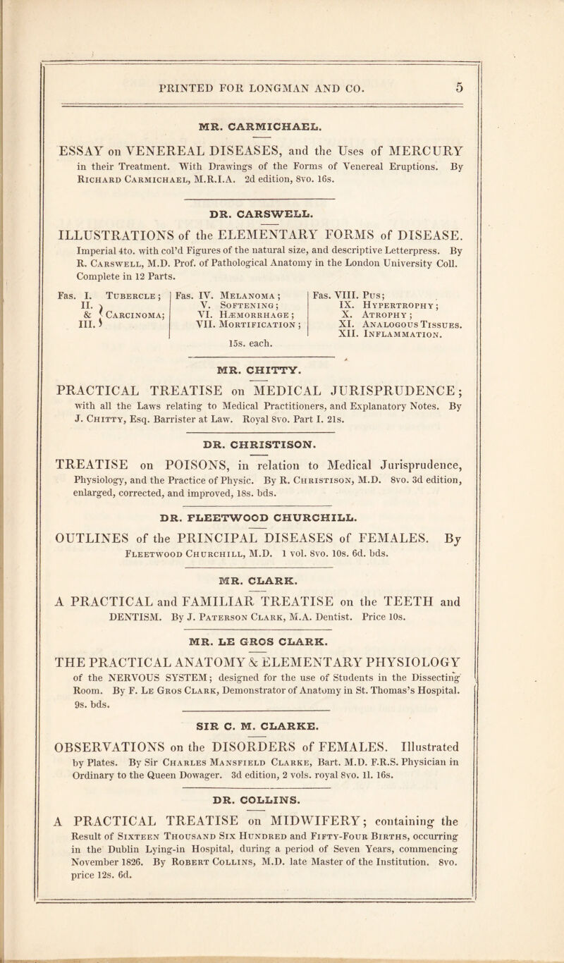 MR. CARMICHAEL. ESSAY on VENEREAL DISEASES, and the Uses of MERCURY in their Treatment. With Drawings of the Forms of Venereal Eruptions. By Richard Carmichael, M.R.I.A. 2d edition, 8vo. 16s. DR. CARSWELL. ILLUSTRATIONS of the ELEMENTARY FORMS of DISEASE. Imperial 4to. with col’d Figures of the natural size, and descriptive Letterpress. By R. Carswell, M.D. Prof, of Pathological Anatomy in the London University Coll. Complete in 12 Parts. Fas. I. Tubercle ; n. , & J- Carcinoma; III. * Fas. IV. Melanoma ; V. Softening; VI. Hemorrhage ; VII. Mortification ; 15s. each. MR. CHITTY. Fas. VIII. Pus; IX. Hypertrophy; X. Atrophy ; XI. Analogous Tissues. XII. Inflammation. PRACTICAL TREATISE on MEDICAL JURISPRUDENCE; with all the Laws relating to Medical Practitioners, and Explanatory Notes. By J. Chitty, Esq. Barrister at Law7. Royal 8vo. Part I. 21s. DR. CHRIST!SON. TREATISE on POISONS, in relation to Medical Jurisprudence, Physiology, and the Practice of Physic. By R. Christison, M.D. 8vo. 3d edition, enlarged, corrected, and improved, 18s. bds. DR. FLEETWOOD CHURCHILL. OUTLINES of the PRINCIPAL DISEASES of FEMALES. Fleetwood Churchill, M.D. 1 vol. 8vo. 10s. 6d. bds. By MR. CLARK. A PRACTICAL and FAMILIAR, TREATISE on the TEETH and DENTISM. By J. Paterson Clark, M.A. Dentist. Price 10s. MR. LE GROS CLARK. THE PRACTICAL ANATOMY & ELEMENTARY PHYSIOLOGY of the NERVOUS SYSTEM; designed for the use of Students in the Dissecting Room. By F. Le Gros Clark, Demonstrator of Anatomy in St. Thomas’s Hospital. 9s. bds. __ SIR C. M. CLARKE. OBSERVATIONS on the DISORDERS of FEMALES. Illustrated by Plates. By Sir Charles Mansfield Clarke, Bart. M.D. F.R.S. Physician in Ordinary to the Queen Dowager. 3d edition, 2 vols. royal 8vo. 11. 16s. DR. COLLINS. A PRACTICAL TREATISE on MIDWIFERY; containing’ the Result of Sixteen Thousand Six Hundred and Fifty-Four Births, occurring in the Dublin Lying-in Hospital, during a period of Seven Years, commencing November 1826. By Robert Collins, M.D. late Master of the Institution. 8vo. price 12s. 6d.