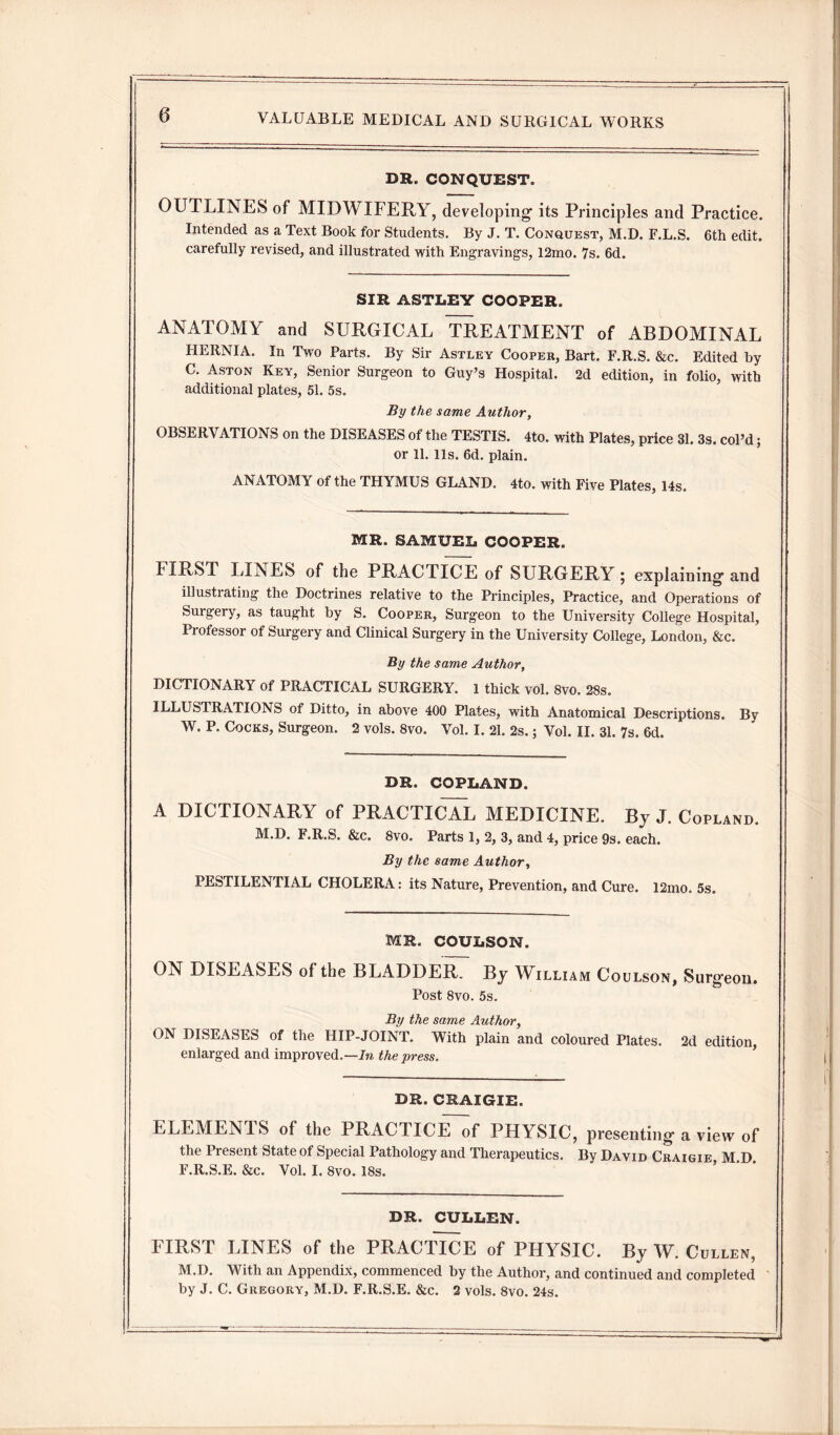 DR. CONQUEST. OUTLINES of MIDWIFERY, developing- its Principles and Practice. Intended as a Text Book for Students. By J. T. Conquest, M.D. F.L.S. 6th edit, carefully revised, and illustrated with Engraving's, 12mo. 7s. 6d. SIR ASTLEY COOPER. ANATOMY and SURGICAL TREATMENT of ABDOMINAL HERNIA. In Two Parts. By Sir Astley Cooper, Bart. F.R.S. &c. Edited by C. Aston Key, Senior Surgeon to Guy’s Hospital. 2d edition, in folio, with additional plates, 51. 5s. By the same Author, OBSERVATIONS on the DISEASES of the TESTIS. 4to. with Plates, price 31. 3s. col’d; or 11. lls. 6d. plain. ANATOMY of the THYMUS GLAND. 4to. with Five Plates, 14s. MR. SAMUEL COOPER. FIRST LINES of the PRACTICE of SURGERY; explaining- and illustrating the Doctrines relative to the Principles, Practice, and Operations of Surgery, as taught by S. Cooper, Surgeon to the University College Hospital, Professor of Surgery and Clinical Surgery in the University College, London, &c. By the same Author, DICTIONARY of PRACTICAL SURGERY. 1 thick vol. 8vo. 28s. ILLUSTRATIONS of Ditto, in above 400 Plates, with Anatomical Descriptions. By W. P. Cocks, Surgeon. 2 vols. 8vo. Vol. I. 21. 2s.; Vol. II. 31. 7s. 6d. DR. COPLAND. A DICTIONARY of PRACTICAL MEDICINE. By J. Copland. M.D. F.R.S. &c. 8vo. Parts 1, 2, 3, and 4, price 9s. each. By the same Author, PESTILENTIAL CHOLERA: its Nature, Prevention, and Cure. 12mo. 5s. MR. COULSON. ON DISEASES of the BLADDER. By William Coulson, Surgeon. Post 8vo. 5s. By the same Author, ON DISEASES of the HIP-JOINT. With plain and coloured Plates. 2d edition, enlarged and improved.—In the press. DR. CRAIGIE. ELEMENTS of the PRACTICE of PHYSIC, presenting-a view of the Present State of Special Pathology and Therapeutics. By David Craigie M D F.R.S.E. &c. Vol. I. 8vo. 18s. DR. CULLEN. FIRST LINES of the PRACTICE of PHYSIC. By W. Cullen, M.D. With an Appendix, commenced by the Author, and continued and completed by J. C. Gregory, M.D. F.R.S.E. &c. 2 vols. 8vo. 24s.
