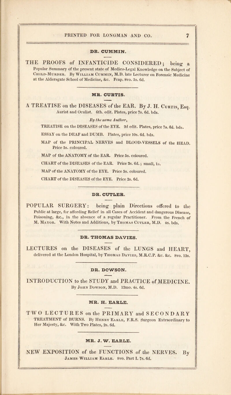 DR. CUMMIN. THE PROOFS of INFANTICIDE CONSIDERED; being- a Popular Summary of the present state of Medico-Legal Knowledge on the Subject of Child-Murder. By William Cummin, M.D. late Lecturer on Forensic Medicine at the Aldersgate School of Medicine, &c. Fcap. 8vo. 3s. 6d. MR. CURTIS. A TREATISE on the DISEASES of the EAR. By J. H. Curtis, Esq. Aurist and Oculist. 6th. edit. Plates, price 7s. 6d. bds. By the same Author, TREATISE on the DISEASES of the EYE. 2d edit. Plates, price 7s. Gd. bds. ESSAY on the DEAF and DUMB. Plates, price 10s. 6d. bds. MAP of the PRINCIPAL NERVES and BLOOD-VESSELS of the HEAD. Price 5s. coloured. MAP of the ANATOMY of the EAR. Price 5s. coloured. CHART of the DISEASES of the EAR. Price 2s. 6d.; small, Is. MAP of the ANATOMY of the EYE. Price 5s. coloured. CHART of the DISEASES of the EYE. Price 2s. 6d. DR. CUTLER. POPULAR SURGERY: being plain Directions offered to the Public at large, for affording Relief in all Cases of Accident and dangerous Disease, Poisoning, &c., in the absence of a regular Practitioner. From the French of M. Mayor. With Notes and Additions, by Thomas Cutler, M.D. 4s. bds. DR. THOMAS DAVIES. LECTURES on the DISEASES of the LUNGS and HEART, delivered at the London Hospital, by Thomas Davies, M.R.C.P. &c. &c. 8vo. 12s. DR. DOWSON. INTRODUCTION to the STUDY and PRACTICE of MEDICINE. By John Dowson, M.D. 12mo. 4s. 6d. MR. H. EARLE. TWO LECTURES on the PRIMARY and SECONDARY TREATMENT of BURNS. By Henry Earle, F.R.S. Surgeon Extraordinary to Her Majesty, &c. With Two Plates, 2s. 6d. MR. J. W. EARLE. NEW EXPOSITION of the FUNCTIONS of the NERVES. By James William Earle. 8vo. Part I. 7s. 6d. '