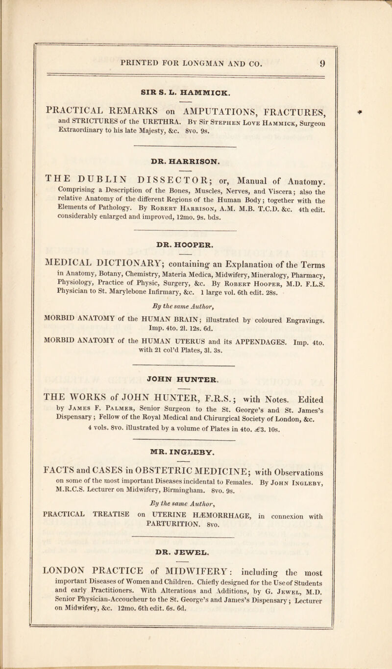 SIR S. L. HAMMICK. PRACTICAL REMARKS on AMPUTATIONS, FRACTURES, and STRICTURES of the URETHRA. By Sir Stephen Love Hammick, Surgeon Extraordinary to his late Majesty, &c. 8vo. 9s. DR. HARRISON. THE DUBLIN DISSECTOR; or, Manual of Anatomy. Comprising a Description of the Bones, Muscles, Nerves, and Viscera; also the relative Anatomy of the different Regions of the Human Body; together with the Elements of Pathology. By Robert Harrison, A.M. M.B. T.C.D. &c. 4th edit, considerably enlarged and improved, 12mo. 9s. bds. DR. HOOPER. MEDICAL DICTIONARY; containing- an Explanation of the Terms in Anatomy, Botany, Chemistry, Materia Medica, Midwifery, Mineralogy, Pharmacy, Physiology, Practice of Physic, Surgery, &c. By Robert Hooper, M.D. F.L.S. Physician to St. Marylebone Infirmary, &c. 1 large vol. 6th edit. 28s. By the same Author, MORBID ANATOMY of the HUMAN BRAIN; illustrated by coloured Engravings. Imp. 4to. 21. 12s. 6d. MORBID ANATOMY of the HUMAN UTERUS and its APPENDAGES. Imp. 4to. with 21 col’d Plates, 31. 3s. JOHN HUNTER THE WORKS of JOHN HUNTER, F.R.S.; with Notes. Edited by James F. Palmer, Senior Surgeon to the St. George’s and St. James’s Dispensary; Fellow of the Royal Medical and Chirurgical Society of London, &c. 4 vols. 8vo. illustrated by a volume of Plates in 4to. ^3. 10s. MR. INGLEBY. FAC FS and CASES in OBSTETRIC MEDICINE; with Observations on some of the most important Diseases incidental to Females. By John Ingleby, M.R.C.S. Lecturer on Midwifery, Birmingham. 8vo. 9s. By the same Author, PRACTICAL TREATISE on UTERINE HAEMORRHAGE, in connexion with PARTURITION. 8vo. DR. JEWEL. LONDON PRACTICE of MIDWIFERY: including- the most important Diseases of Women and Children. Chiefly designed for the Use of Students and early Practitioners. With Alterations and Additions, by G. Jewel, M.D. Senior Physician-Accoucheur to the St. George’s and James’s Dispensary; Lecturer on Midwifery, &c. 12mo. 6th edit. 6s. 6d.
