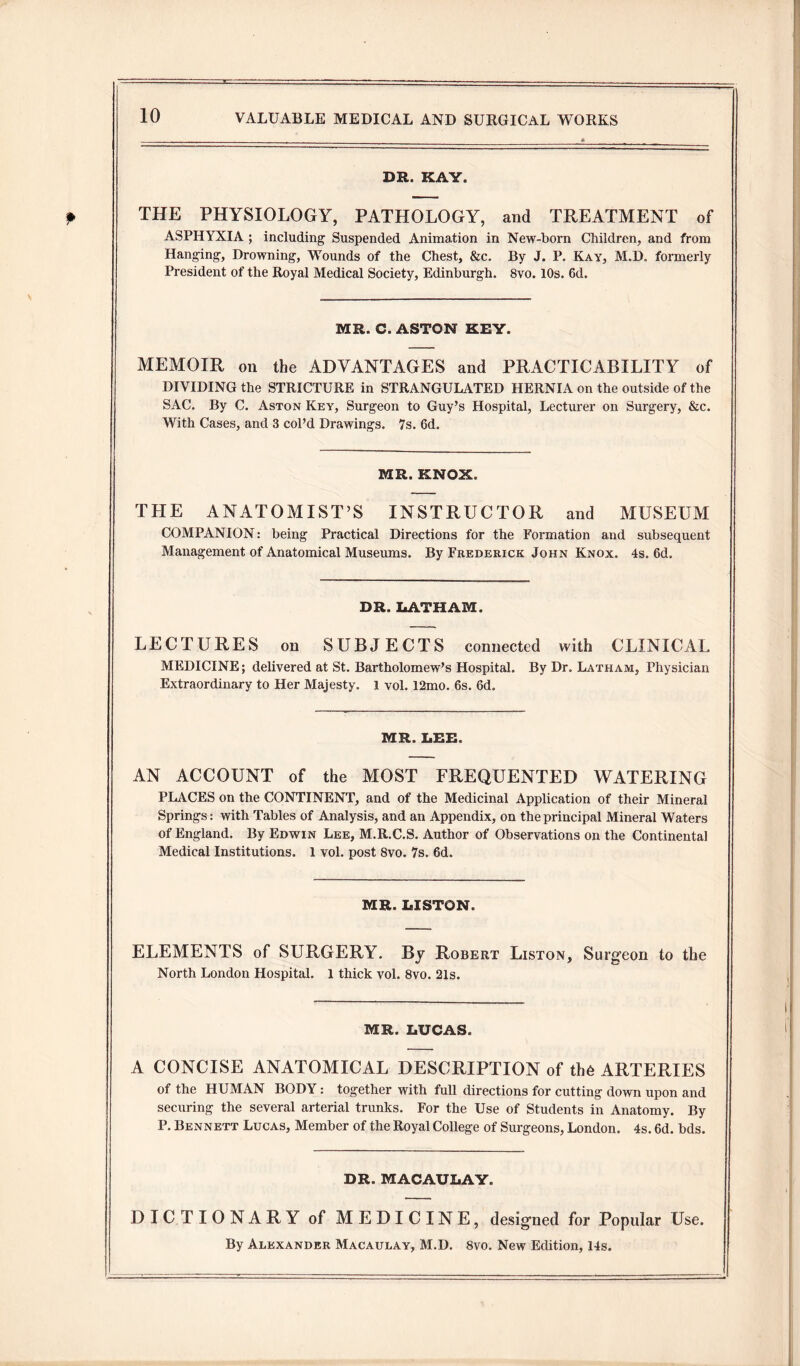 DR. KAY. THE PHYSIOLOGY, PATHOLOGY, and TREATMENT of ASPHYXIA ; including Suspended Animation in New-born Children, and from Hanging, Drowning, Wounds of the Chest, &c. By J. P. Kay, M.D. formerly President of the Royal Medical Society, Edinburgh. 8vo. 10s. 6d. MR. C. ASTON KEY. MEMOIR on the ADVANTAGES and PRACTICABILITY of DIVIDING the STRICTURE in STRANGULATED HERNIA on the outside of the SAC. By C. Aston Key, Surgeon to Guy’s Hospital, Lecturer on Surgery, &c. With Cases, and 3 col’d Drawings. 7s. 6d. MR. KNOX. THE ANATOMIST’S INSTRUCTOR and MUSEUM COMPANION: being Practical Directions for the Formation and subsequent Management of Anatomical Museums. By Frederick John Knox. 4s. 6d. DR. LATHAM. LECTURES on SUBJECTS connected with CLINICAL MEDICINE; delivered at St. Bartholomew’s Hospital. By Dr. Latham, Physician Extraordinary to Her Majesty. 1 vol. 12mo. 6s. 6d. MR. LEE. AN ACCOUNT of the MOST FREQUENTED WATERING PLACES on the CONTINENT, and of the Medicinal Application of their Mineral Springs: with Tables of Analysis, and an Appendix, on the principal Mineral Waters of England. By Edwin Lee, M.R.C.S. Author of Observations on the Continental Medical Institutions. 1 vol. post 8vo. 7s. 6d. MR. LISTON. ELEMENTS of SURGERY. By Robert Liston, Surgeon to the North London Hospital. 1 thick vol. 8vo. 21s. MR. LUCAS. A CONCISE ANATOMICAL DESCRIPTION of th6 ARTERIES of the HUMAN BODY : together with full directions for cutting down upon and securing the several arterial trunks. For the Use of Students in Anatomy. By P. Bennett Lucas, Member of the Royal College of Surgeons, London. 4s. 6d. bds. DR. MACAULAY. DICTIONARY of MEDICINE, designed for Popular Use. By Alexander Macaulay, M.D. 8vo. New Edition, 14s.