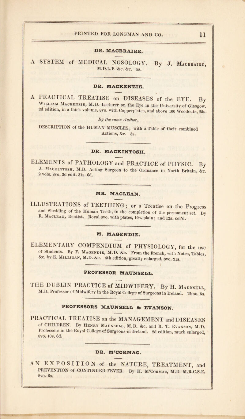 DR. MACBRAIRE. A SYSTEM of MEDICAL NOSOLOGY. By J. Macbraire, M.D.L.E. &c. &c. 5s. DR. MACKENZIE. A PRACTICAL TREATISE on DISEASES of the EYE. By William Mackenzie, M.D. Lecturer on the Eye in the University of Glasgow. 2d edition, in a thick volume, 8vo. with Copperplates, and above 100 Woodcuts, 25s. By the same Author, DESCRIPTION of the HUMAN MUSCLES; with a Table of their combined Actions, &c. 3s. DR. MACKINTOSH. ELEMENTS of PATHOLOGY and PRACTICE of PHYSIC. By J. Mackintosh, M.D. Acting Surgeon to the Ordnance in North Britain, &c. 2 vols. 8vo. 3d edit. 31s. 6d. MR. MACLEAN. ILLUSTRATIONS of TEETHING; or a Treatise on the Progress and Shedding of the Human Teeth, to the completion of the permanent set. By R. Maclean, Dentist. Royal 8vo. with plates, 10s. plain; and 12s. col’d. M. MAGENDIE. ELEMENTARY COMPENDIUM of PHYSIOLOGY, for the use of Students. By F. Magendie, M.D. &c. From the French, with Notes, Tables, &c. by E. Milligan, M.D. &c. 4th edition, greatly enlarged, 8vo. 21s. PROFESSOR MAUNSELL. THE DUBLIN PRACTICE of MIDWIFERY. By H. Maunsell, M.D. Professor of Midwifery in the Royal College of Surgeons in Ireland. l2mo. 5s. PROFESSORS MAUNSELL 8c EVANSON. PRACTICAL TREATISE on the MANAGEMENT and DISEASES of CHILDREN. By Henry Maunsell, M.D. &c. and R. T. Evanson, M.D. Professors in the Royal College of Surgeons in Ireland. 2d edition, much enlarged, 8vo. 10s. 6d. DR. M'CORMAC. AN EXPOSITION of the NATURE, TREATMENT, and PREVENTION of CONTINUED FEVER. By H. M'Cormac, M.D. M.R.C.S.E. 8vo. 6s.