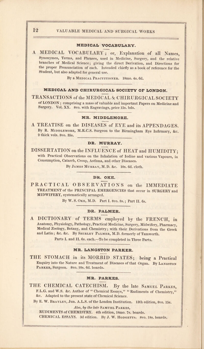 MEDICAL VOCABULARY. A MEDICAL VOCABULARY ; or, Explanation of all Names, Synonymes, Terms, and Phrases, used in Medicine, Surgery, and the relative branches of Medical Science; giving the direct Derivation, and Directions for the proper Pronunciation of each. Intended chiefly as a book of reference for the Student, but also adapted for general use. By a Medical Practitioner. 18mo. 4s. 6d. MEDICAL AND CHIRURGICAL SOCIETY OF LONDON. TRANSACTIONS of the MEDICAL & CHIRURGICAL SOCIETY of LONDON ; comprising a mass of valuable and important Papers on Medicine and Surgery. Vol. XX. 8vo. with Engravings, price 15s. bds. MR. MIDDLEMORE. A TREATISE on the DISEASES of EYE and its APPENDAGES. By R. Middlemore, M.R.C.S. Surgeon to the Birmingham Eye Infirmary, &c. 2 thick vols. 8vo. 35s. DR. MURRAY. DISSERTATION on the INFLUENCE of HEAT and HUMIDITY; with Practical Observations on the Inhalation of Iodine and various Vapours, in Consumption, Catarrh, Croup, Asthma, and other Diseases. By James Murray, M. D. &c. 10s. 6d. cloth. DR. OKE. PRACTICAL OBSERVATIONS on the IMMEDIATE TREATMENT of the PRINCIPAL EMERGENCIES that occur in SURGERY and MIDWIFERY, systematically arranged. By W. S. Oke, M.D. Part I. 8vo. 8s.; Part II. 6s. DR. PALMER. A DICTIONARY of TERMS employed by the FRENCH, in Anatomy, Physiology, Pathology, Practical Medicine, Surgery, Midwifery, Pharmacy, Medical Zoology, Botany, and Chemistry; with their Derivations from the Greek and Latin; &c. &c. By Shirley Palmer, M.D. formerly of Tamworth. Parts I. and II. 6s. each.—To be completed in Three Parts. MR. LANGSTON PARKER. THE STOMACH in its MORBID STATES; being a Practical Enquiry into the Nature and Treatment of Diseases of that Organ. By Langston Parker, Surgeon. Svo. 10s. 6d. boards. MR. PARKES. THE CHEMICAL CATECHISM. By the late Samuel Parkes, F.L.G. and W.S. &c. Author of “ Chemical Essays,” “ Rudiments of Chemistry,” &c. Adapted to the present state of Chemical Science. By E. W. Brayley, Jun. A.L.S. of the London Institution. 13th edition, Svo. 15s. Also, by the late Samuel Parkes, RUDIMENTS of CHEMISTRY. 4th edition, 18mo. 7s. boards. CHEMICAL ESSAYS. 3d edition. By J. W. Hodgetts. Svo. 18s. boards.