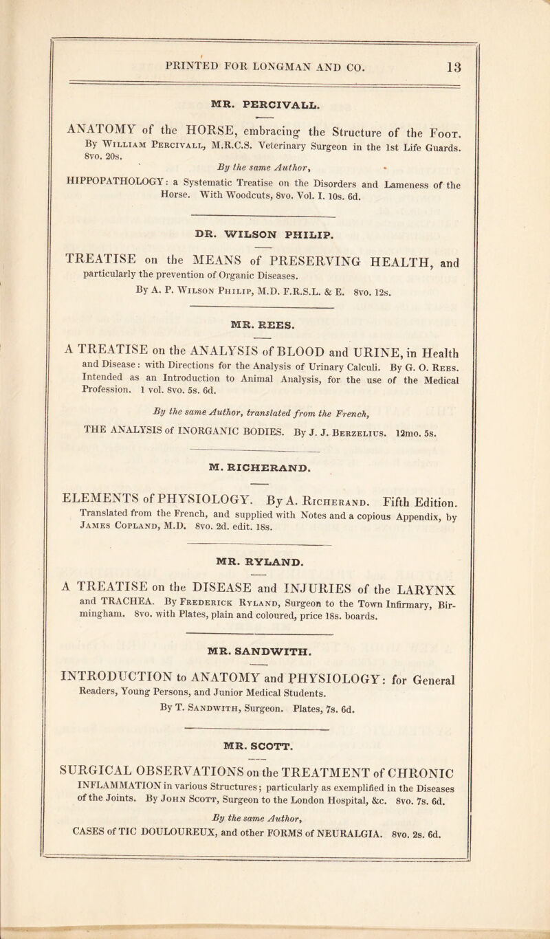 MR. PERCIVALL. ANATOMY of the HORSE, embracing- the Structure of the Foot. By William Percivall, M.R.C.S. Veterinary Surgeon in the 1st Life Guards. Svo. 20s. By the same Author, HIPPO PATHOLOGY: a Systematic Treatise on the Disorders and Lameness of the Horse. With Woodcuts, Svo. Vol. I. 10s. 6d. DR. WILSON PHILIP. TREATISE on the MEANS of PRESERVING HEALTH, and particularly the prevention of Organic Diseases. By A. P. Wilson Philip, M.D. F.R.S.L. & E. 8vo. 12s. MR. REES. A TREATISE on the ANALYSIS of BLOOD and URINE, in Health and Disease : with Directions for the Analysis of Urinary Calculi. By G. O. Rees. Intended as an Introduction to Animal Analysis, for the use of the Medical Profession. 1 vol. 8vo. 5s. 6d. By the same Author, translated from the French, THE ANALY SIS of INORGANIC BODIES. By J. J. Berzelius. 12mo. 5s. M. RICHERAND. ELEMENTS of PHYSIOLOGY. By A. Richerand. Fifth Edition. Translated from the French, and supplied with Notes and a copious Appendix, by James Copland, M.D. Svo. 2d. edit. 18s. MR. HYLAND. A TREATISE on the DISEASE and INJURIES of the LARYNX and TRACHEA, By Frederick Ryland, Surgeon to the Town Infirmary, Bir¬ mingham. Svo. with Plates, plain and coloured, price 18s. boards. MR. SANDWITH. INTRODUCTION to ANATOMY and PHYSIOLOGY: for General Readers, Young Persons, and Junior Medical Students. By T. Sandwith, Surgeon. Plates, 7s. 6d. MR. SCOTT. SURGICAL OBSERVATIONS on the TREATMENT of CHRONIC INFLAMMATION in various Structures; particularly as exemplified in the Diseases of the Joints. By John Scott, Surgeon to the London Hospital, &c. 8vo. 7s. 6d. By the same Author, CASES of TIC DOULOUREUX, and other FORMS of NEURALGIA. 8vo. 2s. 6d.