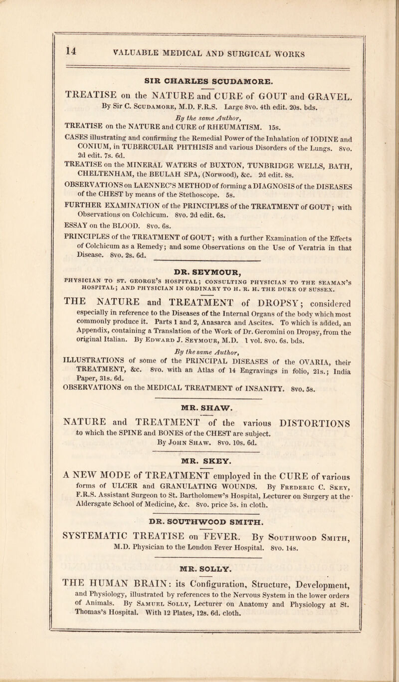 SIR CHARLES SCUDAMORE. TREATISE on the NATURE and CURE of GOUT and GRAVEL. By Sir C. Scudamore, M.D. F.R.S. Large 8vo. 4th edit. 20s. bds. By the same Author, TREATISE on the NATURE and CURE of RHEUMATISM. 15s. CASES illustrating and confirming the Remedial Power of the Inhalation of IODINE and CONIUM, in TUBERCULAR PHTHISIS and various Disorders of the Lungs. 8vo. 2d edit. 7s. 6d. TREATISE on the MINERAL WATERS of BUXTON, TUNBRIDGE WELLS, BATH, CHELTENHAM, the BEULAH SPA, (Norwood), &c. 2d edit. 8s. OBSERVATIONS on LAENNEC’S METHOD of forming a DIAGNOSIS of the DISEASES of the CHEST by means of the Stethoscope. 5s. FURTHER EXAMINATION of the PRINCIPLES of the TREATMENT of GOUT; with Observations on Colchicum. 8vo. 2d edit. 6s. ESSAY on the BLOOD. 8vo. 6s. PRINCIPLES of the TREATMENT of GOUT; with a further Examination of the Effects of Colchicum as a Remedy; and some Observations on the Use of Veratria in that Disease. 8vo. 2s. 6d. DR. SEYMOUR, PHYSICIAN TO ST. GEORGE’S HOSPITAL; CONSULTING PHYSICIAN TO THE SEAMAN’S HOSPITAL; AND PHYSICIAN IN ORDINARY TO H. R. H. THE DUKE OF SUSSEX. THE NATURE and TREATMENT of DROPSY; considered especially in reference to the Diseases of the Internal Organs of the body which most commonly produce it. Parts 1 and 2, Anasarca and Ascites. To which is added, an Appendix, containing a Translation of the Work of Dr. Geromini on Dropsy, from the original Italian. By Edward J. Seymour, M.D. 1 vol. 8vo. 6s. bds. By the same Author, ILLUSTRATIONS of some of the PRINCIPAL DISEASES of the OVARIA, their TREATMENT, &c. 8vo. with an Atlas of 14 Engravings in folio, 21s.; India Paper, 31s. 6d. OBSERVATIONS on the MEDICAL TREATMENT of INSANITY. 8vo. 5s. MR. SHAW. NATURE and TREATMENT of the various DISTORTIONS to which the SPINE and BONES of the CHEST are subject. By John Shaw. 8vo. 10s. 6d. MR. SKEY. A NEW MODE of TREATMENT employed in the CURE of various forms of ULCER and GRANULATING WOUNDS. By Frederic C. Skey, F.R.S. Assistant Surgeon to St. Bartholomew’s Hospital, Lecturer on Surgery at the • Aldersgate School of Medicine, &c. 8vo. price 5s. in cloth. DR. SOUTHWOOD SMITH. SYSTEMATIC TREATISE on FEVER. By Southwood Smith, M.D. Physician to the London Fever Hospital. 8vo. 14s. MR. SOLLY. THE HUMAN BRAIN: its Configuration, Structure, Development, and Physiology, illustrated by references to the Nervous System in the lower orders of Animals. By Samuel Solly, Lecturer on Anatomy and Physiology at St. Thomas’s Hospital. With 12 Plates, 12s. 6d. cloth.