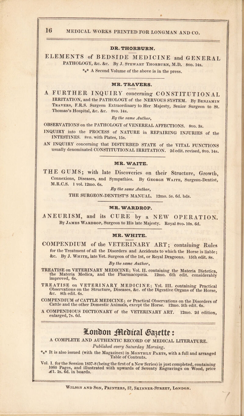 DR. THORBURN. ELEMENTS of BEDSIDE MEDICINE and GENERAL PATHOLOGY, &c. &c. By J. Stewart Thorburn, M.D. 8vo. 14s. *** A Second Volume of the above is in the press. MR. TRAVERS. A FURTHER INQUIRY concerning- CONSTITUTIONAL IRRITATION, and the PATHOLOGY of the NERVOUS SYSTEM. By Benjamin Travers, F.R.S. Surgeon Extraordinary to Her Majesty, Senior Surgeon to St. Thomas’s Hospital, &c. &c. 8vo. 14s. By the same Author, OBSERVATIONS on the PATHOLOGY of VENEREAL AFFECTIONS. 8vo. 3s. INQUIRY into the PROCESS of NATURE in REPAIRING INJURIES of the INTESTINES. 8vo. with Plates, 15s. AN INQUIRY concerning that DISTURBED STATE of the VITAL FUNCTIONS usually denominated CONSTITUTIONAL IRRITATION. 2d edit, revised, 8vo. 14s. MR. WAITE. THE GUMS; with late Discoveries on their Structure, Growth, Connexions, Diseases, and Sympathies. By George Waite, Surgeon-Dentist, M.R.C.S. 1 vol. 12mo. 6s. By the same Author, THE SURGEON-DENTIST’S MANUAL. 12mo. 5s. 6d. bds. MR. WARDROP. ANEURISM, and its CURE by a NEW OPERATION. By James Wardrop, Surgeon to His late Majesty. Royal 8vo. 10s. 6d. MR. WHITE. COMPENDIUM of the VETERINARY ART; containing- Rules 7 c5 for the Treatment of all the Disorders and Accidents to which the Horse is liable; &c. By J. White, late Vet. Surgeon of the 1st, or Royal Dragoons. 15th edit. 8s. By the same Author, TREATISE on VETERINARY MEDICINE; Vol. II. containing the Materia Dietetica, the Materia Medica, and the Pharmacopoeia. 12mo. 6th edit, considerably improved, 6s. TREATISE on VETERINARY MEDICINE; Vol. III. containing Practical Observations on the Structure, Diseases. &c. of the Digestive Organs of the Horse &c. 8th edit. 6s. COMPENDIUM of CATTLE MEDICINE; or Practical Observations on the Disorders of Cattle and the other Domestic Animals, except the Horse. 12mo. 5th edit. 6s. A COMPENDIOUS DICTIONARY of the VETERINARY ART. 12mo. 2d edition, enlarged, 7s. 6d. Xonlwrt JWrbtral (Sawttc: A COMPLETE AND AUTHENTIC RECORD OF MEDICAL LITERATURE. Published every Saturday Morning. *** It is also issued (with the Magazines) in Monthly Parts, with a full and arranged Table of Contents. Vol. I. for the Session 1837-8 (being the first of a New Series) is just completed, containing 1060 Pages, and illustrated with upwards of Seventy Engravings on Wood, price £\. 2s. 6d. in boards. Wilson and Son, Printers, 57, Skinner-Street, London. /