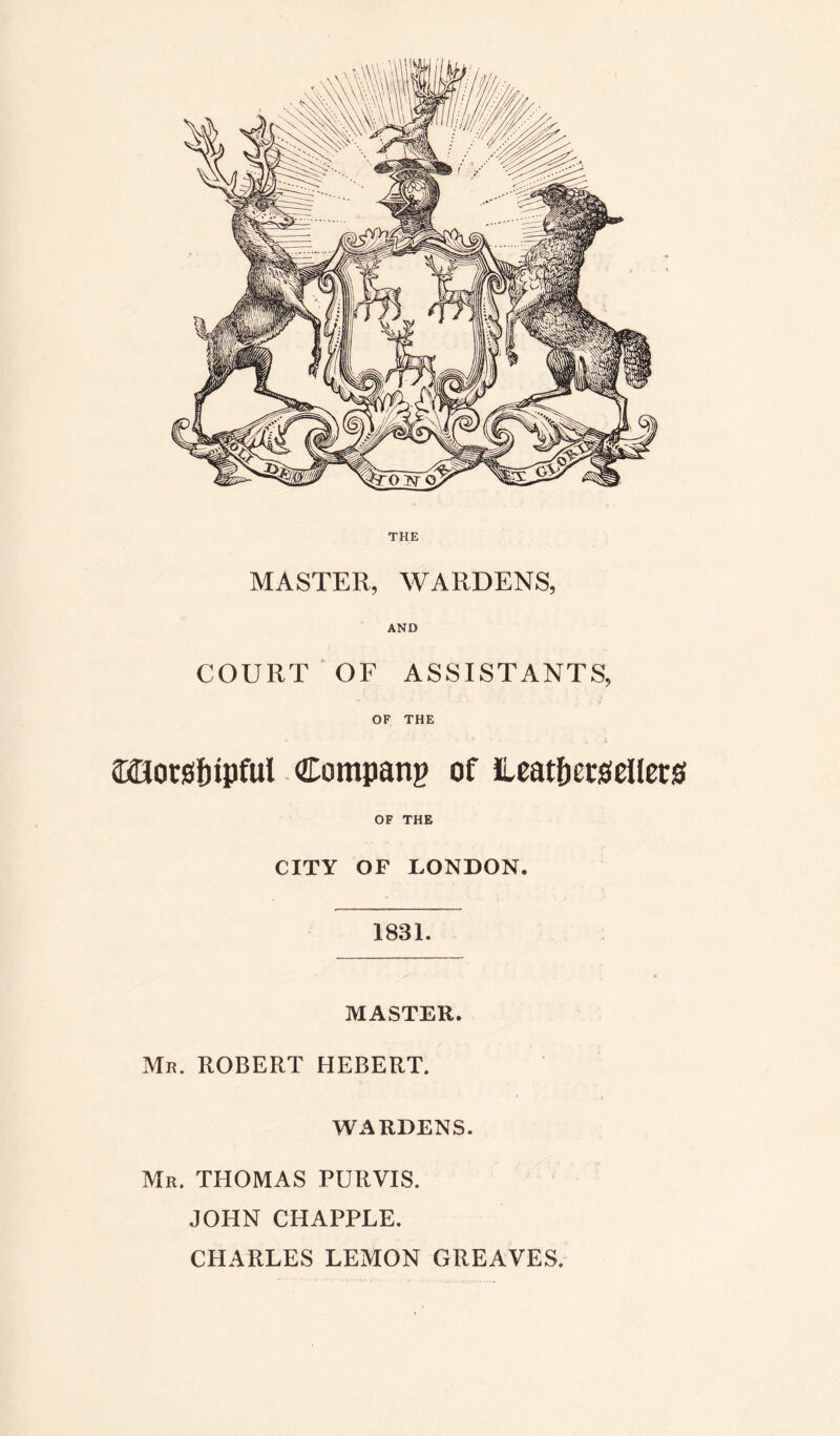 THE MASTER, WARDENS, AND COURT OF ASSISTANTS, OF THE motsfripful Company of ileatpetseUcrs OF THE CITY OF LONDON. 1831. MASTER. Mr. ROBERT HEBERT. WARDENS. Mr. THOMAS PURVIS. JOHN CHAPPLE. CHARLES LEMON GREAVES.