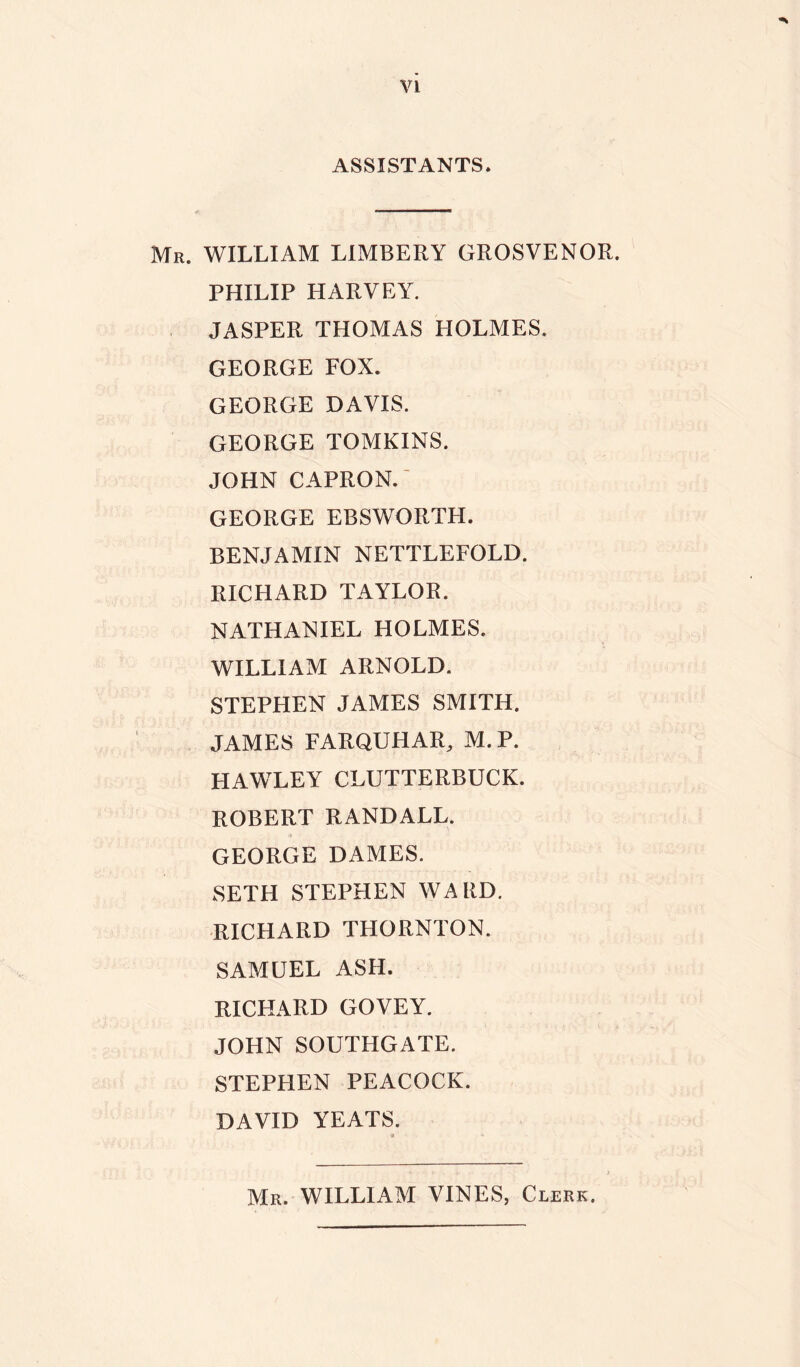 ASSISTANTS. Mr. WILLIAM LIMBERY GROSVENOR. PHILIP HARVEY. JASPER THOMAS HOLMES. GEORGE FOX. GEORGE DAVIS. GEORGE TOMKINS. JOHN CAPRON. GEORGE EBSWORTH. BENJAMIN NETTLEFOLD. RICHARD TAYLOR. NATHANIEL HOLMES. WILLIAM ARNOLD. STEPHEN JAMES SMITH. JAMES FARQUHAR, M.P. HAWLEY CLUTTERBUCK. ROBERT RANDALL. GEORGE DAMES. SETH STEPHEN WARD. RICHARD THORNTON. SAMUEL ASH. RICHARD GOVEY. JOHN SOUTHGATE. STEPHEN PEACOCK. DAVID YEATS. # * Mr. WILLIAM VINES, Clerk.