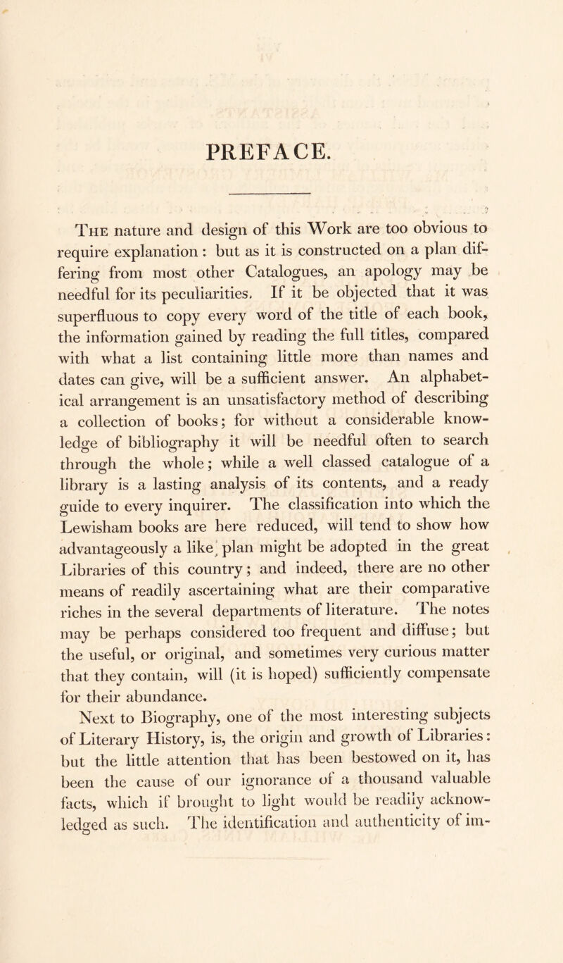 PREFACE. The nature and design of this Work are too obvious to require explanation: but as it is constructed on a plan dif¬ fering from most other Catalogues, an apology may be needful for its peculiarities. If it be objected that it was superfluous to copy every word of the title of each book, the information gained by reading the full titles, compared with what a list containing little more than names and dates can give, will be a sufficient answer. An alphabet¬ ical arrangement is an unsatisfactory method of describing a collection of books; for without a considerable know¬ ledge of bibliography it will be needful often to search through the whole; while a well classed catalogue of a library is a lasting analysis of its contents, and a ready guide to every inquirer. The classification into which the Lewisham books are here reduced, will tend to show how advantageously a like plan might be adopted in the great Libraries of this country; and indeed, there are no other means of readily ascertaining what are their comparative riches in the several departments of literature. The notes may be perhaps considered too frequent and diffuse; but the useful, or original, and sometimes very curious matter that they contain, will (it is hoped) sufficiently compensate for their abundance. Next to Biography, one of the most interesting subjects of Literary History, is, the origin and growth of Libraries: but the little attention that has been bestowed on it, has been the cause of our ignorance of a thousand valuable facts, which if brought to light would be readily acknow¬