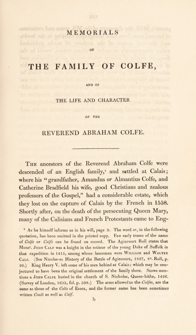 MEMORIALS OF THE FAMILY OF COLFE, AND OF THE LIFE AND CHARACTER OF THE REVEREND ABRAHAM COLFE. The ancestors of the Reverend Abraham Colfe were descended of an English family,1 and settled at Calais; where his “ grandfather, Amandus or Almantius Colfe, and Catherine Bradfield his wife, good Christians and zealous professors of the Gospel,” had a considerable estate, which they lost on the capture of Calais by the French in 1558. Shortly after, on the death of the persecuting Queen Mary, many of the Calisians and French Protestants came to Eng- 1 As he himself informs us in his will, page 9. The word or, in the following quotation, has been omitted in the printed copy. Few early traces of the name of Colfe or Cafe can be found on record. The Agincourt Roll states that Monsr. John Calf was a knight in the retinue of the young Duke of Suffolk in that expedition in 1415, among whose lancemen were William and Walter Calf. (See Nicolas-es History of the Battle of Agincourt, 1827, 8°. Roll, p. 20.) King Henry V. left some of his men behind at Calais; which may be con¬ jectured to have been the original settlement of the family there. Stowe men¬ tions a John Calfe buried in the church of S. Nicholas, Queen-hithe, 1426. (Survey of London, 1633, fol. p. 398.) The arms allowed to the Colfes, are the same as those of the Colts of Essex, and the former name has been sometimes written Coult as well as Calf. b