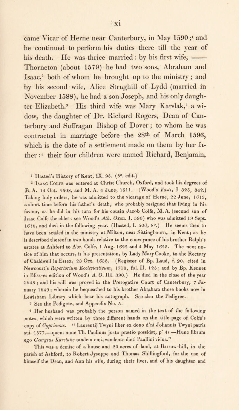 came Vicar of Herne near Canterbury, in May 1590 ;* and he continued to perform his duties there till the year of his death. He was thrice married: by his first wife, - Thorneton (about 1579) he had two sons, Abraham and Isaac,2 both of whom he brought up to the ministry; and by his second wife, Alice Strughill of Lydd (married in November 1588), he had a son Joseph, and his only daugh¬ ter Elizabeth.3 His third wife was Mary Karslak,4 a wi¬ dow, the daughter of Dr. Richard Rogers, Dean of Can¬ terbury and Suffragan Bishop of Dover; to whom he was contracted in marriage before the 28#1 of March 1596, which is the date of a settlement made on them by her fa¬ ther :5 their four children were named Richard, Benjamin, 1 Hasted’s History of Kent, IX. 95. (8°. edit.) 2 Isaac Colfe was entered at Christ Church, Oxford, and took his degrees of B. A. 14 Oct. 1608, and M. A. 4 June, 1611. (Wood’s Fasti, 1.325, 342.) Taking holy orders, he was admitted to the vicarage of Herne, 22 June, 1613, a short time before his father’s death, who probably resigned that living in his favour, as he did in his turn for his cousin Jacob Colfe, M. A. (second son of Isaac Colfe the elder: see Wood’s Ath. Oxon. I. 590) who was admitted 19 Sept. 1616, and died in the following year. (Hasted, I. 506, 8°.) He seems then to have been settled in the ministry at Milton, near Sittingbourn, in Kent; as he is described thereof in two bonds relative to the conveyance of his brother Ralph’s estates at Ashford to Abr. Colfe, 1 Aug. 1622 and 4 May 1625. The next no¬ tice of him that occurs, is his presentation, by Lady Mary Cooke, to the Rectory of Chaldwell in Essex, 23 Oct. 1635. (Register of Bp. Laud, f. 90, cited in Newcourt’s Repertorium Ecclesiasticum, 1710, fob II. 125; and by Bp. Kennet in B!iss-es edition of Wood’s A. O. III. 390.) He died in the close of the year 3 648 ; and his will was proved in the Prerogative Court of Canterbury, 7 Ja¬ nuary 1649 ; wherein he bequeathed to his brother Abraham those books now in Lewisham Library which bear his autograph. See also the Pedigree. 3 See the Pedigree, and Appendix No. 5. 4 Her husband was probably the person named in the text of the following notes, which were written by three different hands on the title-page of Colfe’s copy of Cyprianus. “ Laurentij Twyni liber ex dono d’ni Johannis Twyni patris sui. 1577.—quem nunc Th. Paulinus justo prsetio possidet, p’ 4s.—Hunc librum ego Georgius Karslake tandem emi, vendente dicti Paullini vidua.” This was a demise of a house and 20 acres of land, at Barrow-hill, in the parish of Ashford, to Robert Jysoppe and Thomas Shillingford, for the use of himself the Dean, and Ann his wife, during their lives, and of his daughter and