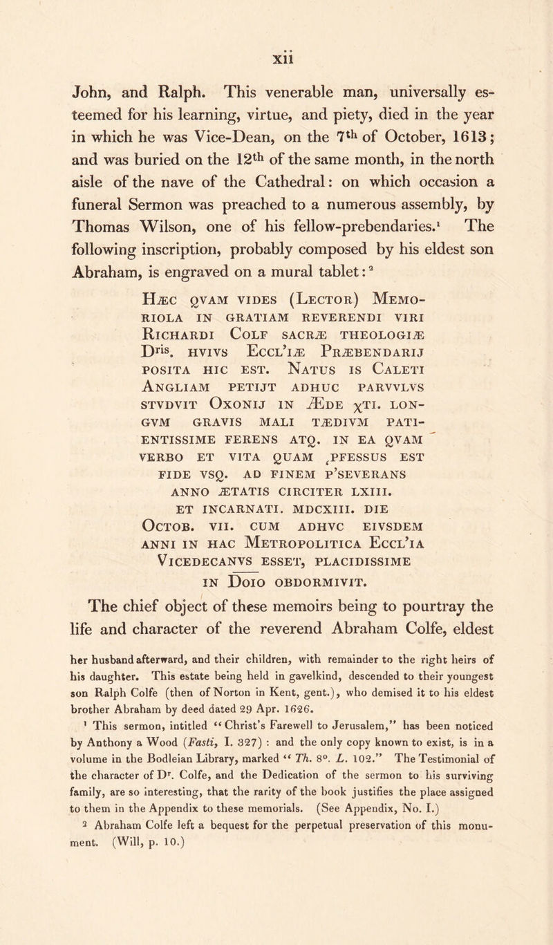 Xll John, and Ralph. This venerable man, universally es¬ teemed for his learning, virtue, and piety, died in the year in which he was Vice-Dean, on the 7th of October, 1613; and was buried on the 12th of the same month, in the north aisle of the nave of the Cathedral: on which occasion a funeral Sermon was preached to a numerous assembly, by Thomas Wilson, one of his fellow-prebendaries.1 The following inscription, probably composed by his eldest son Abraham, is engraved on a mural tablet:2 ILec qvam vides (Lector) Memo- RIOLA IN GRATIAM REVERENDI VIRI Richardi Colf SACRzE THEOLOGIZE D™. HVIVS EcCL’izE Pr^ebendarij POSITA HIC EST. NaTUS IS CaLETX Angliam petijt adhuc parvvlvs STVDVIT OXONIJ IN TdE ^Tl. LON- GVM GRAVIS MALI TzEDIVM PAT1- ENTISSIME FERENS ATg. IN EA gVAM VERBO ET VITA gUAM ^PFESSUS EST FIDE VSg. AD FINEM p’SEVERANS ANNO JETATIS CIRCITER LXIII. ET INCARNATI. MDCXIII. DIE OCTOB. VII. CUM ADHVC EIVSDEM ANNI IN HAC METROPOLITICA EcCL’iA VlCEDECANVS ESSET, PLACIDISSIME IN DOIO OBDORMIVIT. The chief object of these memoirs being to pourtray the life and character of the reverend Abraham Colfe, eldest her husband afterward, and their children, with remainder to the right heirs of his daughter. This estate being held in gavelkind, descended to their youngest son Ralph Colfe (then of Norton in Kent, gent.), who demised it to his eldest brother Abraham by deed dated 29 Apr. 1626. 1 This sermon, intitled “Christ’s Farewell to Jerusalem, has been noticed by Anthony a Wood (Fasti, I. 327) : and the only copy known to exist, is in a volume in the Bodleian Library, marked “ Th. 8°. L. 102. The Testimonial of the character of Dr. Colfe, and the Dedication of the sermon to his surviving family, are so interesting, that the rarity of the book justifies the place assigned to them in the Appendix to these memorials. (See Appendix, No. I.) 2 Abraham Colfe left a bequest for the perpetual preservation of this monu¬ ment. (Will, p. 10.)