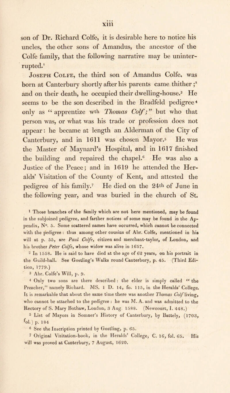 son of Dr. Richard Colfe, it is desirable here to notice his uncles, the other sons of Amandus, the ancestor of the Colfe family, that the following narrative may be uninter¬ rupted.1 Joseph Colfe, the third son of Amandus Colfe, was born at Canterbury shortly after his parents came thither ;2 and on their death, he occupied their dwelling-house.3 He seems to be the son described in the Bradfeld pedigree4 5 only as “ apprentize wth Thomas Coif;” but who that person was, or what was his trade or profession does not appear: he became at length an Alderman of the City of Canterbury, and in 1611 was chosen Mayor.* He was the Master of Maynard’s Hospital, and in 1617 finished the building and repaired the chapel.6 He was also a Justice of the Peaee; and in 1619 he attended the Her¬ alds’ Visitation of the County of Kent, and attested the pedigree of his family.7 He died on the 24th Gf June in the following year, and was buried in the church of St. 1 Those branches of the family which are not here mentioned, may he found in the subjoined pedigree, and farther notices of some may be found in the Ap¬ pendix, N°. 5. Some scattered names have occurred, which cannot he connected with the pedigree : thus among other cousins of Abr. Colfe, mentioned in his will at p. 55, are Paul Colfe, citizen and merchant-taylor, of London, and his brother Peter Colfe, whose widow was alive in 1657. 2 In 1558. He is said to have died at the age of 62 years, on his portrait in the Guild-hall. See Gostling’s Walks round Canterbury, p. 45. (Third Edi¬ tion, 1779.) 3 Abr. Colfe’s Will, p. 9. 4 Only two sons are there described : the elder is simply called (< the Preacher,” namely Richard. MS. 1 D. 14, fo. 115, in the Heralds’College. It is remarkable that about the same time there was another Thomas Coif living, who cannot be attached to the pedigree : he was M. A. and was admitted to the Rectory of S. Mary Bothaw, London, 3 Aug. 1588. (Newcourt, I. 448.) 5 List of Mayors in Somner’s History of Canterbury, by Battely, (1703, fol.) p. 184 6 See the Inscription printed by Gostling, p. 65. 7 Original Visitation-book, in the Heralds’ College, C. 16, fol. 65. His will was proved at Canterbury, 7 August, 1620.