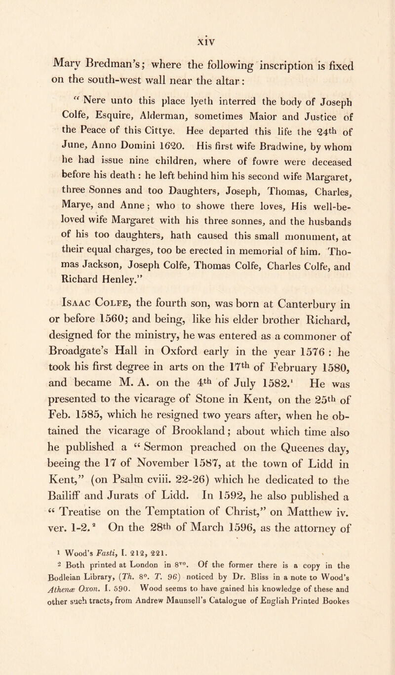 Mary Bredman’s; where the following inscription is fixed on the south-west wall near the altar: f<r Nere unto this place lyeth interred the body of Joseph Colfe, Esquire, Alderman, sometimes Maior and Justice of the Peace of this Cittye. Hee departed this life the 24th of June, Anno Domini 1620. His first wife Bradwine, by whom he had issue nine children, where of fowre were deceased before his death : he left behind him his second wife Margaret, three Sonnes and too Daughters, Joseph, Thomas, Charles, Marye, and Anne; who to showe there loves. His well-be¬ loved wife Margaret with his three sonnes, and the husbands of his too daughters, hath caused this small monument, at their equal charges, too be erected in memorial of him. Tho¬ mas Jackson, Joseph Colfe, Thomas Colfe, Charles Colfe, and Richard Henley.” Isaac Colfe, the fourth son, was born at Canterbury in or before 1560; and being, like his elder brother Richard, designed for the ministry, he was entered as a commoner of Broadgate’s Hall in Oxford early in the year 1576 : he took his first degree in arts on the 17th of February 1580, and became M. A. on the 4th of July 1582.‘ He was presented to the vicarage of Stone in Kent, on the 25th of Feb. 1585, which he resigned two years after, when he ob¬ tained the vicarage of Brookland; about which time also he published a “ Sermon preached on the Queenes day, beeing the 17 of November 1587, at the town of Lidd in Kent,” (on Psalm cviii. 22-26) which he dedicated to the Bailiff and Jurats of Lidd. In 1592, he also published a “ Treatise on the Temptation of Christ,” on Matthew iv. ver. 1-2.1 2 On the 28th of March 1596, as the attorney of 1 Wood’s Fasti, I. 212, 221. 2 Both printed at London in 8V0. Of the former there is a copy in the Bodleian Library, (Th. 8°. T. 96) noticed by Dr. Bliss in a note to Wood’s Athencs Oxon. I. 590. Wood seems to have gained his knowledge of these and other such tracts, from Andrew Maunsell’s Catalogue of English Printed Bookes