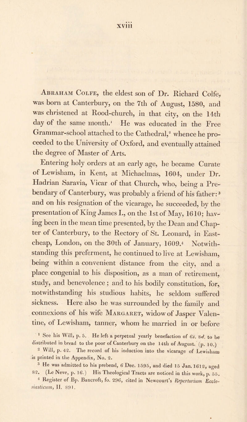 Abraham Colfe, the eldest son of Dr. Richard Colfe? was born at Canterbury, on the 7th of August, 1580, and was christened at Rood-church, in that city, on the 14th day of the same month.1 He was educated in the Free Grammar-school attached to the Cathedral,2 whence he pro¬ ceeded to the University of Oxford, and eventually attained the degree of Master of Arts. Entering holy orders at an early age, he became Curate of Lewisham, in Kent, at Michaelmas, 1604, under Dr. Hadrian Sara via, Vicar of that Church, who, being a Pre¬ bendary of Canterbury, was probably a friend of his father:J and on his resignation of the vicarage, he succeeded, by the presentation of King James I., on the 1st of May, 1610; hav¬ ing been in the mean time presented, by the Dean and Chap¬ ter of Canterbury, to the Rectory of St. Leonard, in East- cheap, London, on the 30th of January, 1609.4 Notwith¬ standing this preferment, he continued to live at Lewisham, being within a convenient distance from the city, and a place congenial to his disposition, as a man of retirement, study, and benevolence; and to his bodily constitution, for, notwithstanding his studious habits, he seldom suffered sickness. Here also he was surrounded by the family and connexions of his wife Margaret, widow of Jasper Valen¬ tine, ol Lewisham, tanner, whom he married in or before 1 See his Will, p. 5. He left a perpetual yearly benefaction of 6s. 8d. to be distributed in bread to the poor of Canterbury on the 14th of August, (p. 10.) 2 Will, p. 42. The record of bis induction into the vicarage of Lewisham is printed in the Appendix, No. 2. 3 He was admitted to his prebend, 6 Dec. 15.95, and died 15 Jan. 1612, aged 82. (Le Neve, p. 16.) His Theological Tracts are noticed in this work, p. 55. 4 Register of Bp. Bancroft, fo. 296, cited in Newcourt’s Repertorium Ecele- siasticum, II. 891.