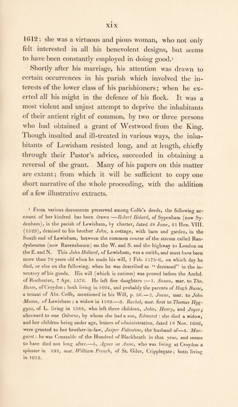 1612 : she was a virtuous and pious woman, who not only felt interested in all his benevolent designs, but seems to have been constantly employed in doing good.1 Shortly after his marriage, his attention was drawn to certain occurrences in his parish which involved the in¬ terests of the lower class of his parishioners; when he ex¬ erted all his might in the defence of his flock. It was a most violent and unjust attempt to deprive the inhabitants of their antient right of common, by two or three persons who had obtained a grant of Westwood from the King. Though insulted and ill-treated in various ways, the inha¬ bitants of Lewisham resisted long, and at length, chiefly through their Pastor’s advice, succeeded in obtaining a reversal of the grant. Many of his papers on this matter are extant; from which it will be sufficient to copy one short narrative of the whole proceeding, with the addition of a few illustrative extracts. 1 From various documents preserved among Colfe’s deeds, the following ac¬ count of her kindred has been drawn •—Robert Holard, of Sypenham (now Sy¬ denham), in the parish of Lewisham, by charter, dated 28 June, 21 Hen. VIII. (1529), demised to his brother John, a cottage, with barn and garden, in the South end of Lewisham, between the common course of the stream called Ran- dysbourne (now Ravensbourn) on the W. and S. and the highway to London on the E. and N. This John Hollard, of Lewisham, was a smith, and must have been more than 70 years old when he made his will, 1 Feb. J 575-6', on which day he died, or else on the following, when he was described as “ deceased” in the in¬ ventory of his goods. His will (which is curious) was proved before the Archd. of Rochester, 7 Apr. 1570- He left five daughters :—1. Susan, mar. to Tho. Busse, of Croydon ; both living in 1 604, and probably the parents of Hugh Busse, a tenant of Abr. Colfe, mentioned in his Will, p. 56.—2. Joane, mar. to John Mason, of Lewisham ; a widow in 1589.—3. Rachel, mar. first to Thomas Hyg- gyns, of L. living in 1588, who left three children, John, Henry, and Joyce; afterward to one Osborne, by whom she had a son, Edmund: she died a widow, and her children being under age, letters of administration, dated 18 Nov. 1606, were granted to her brother-in-law, Jasper Valentine, the husband of—4. Mar¬ garet : he was Constable of the Hundred ofBlackheath in that year, and seems to have died not long after.—5. Agnes or Anne, who was living at Croydon a spinster in 592, mar. William French, of St. Giles, Cripplegate; both living in 1612.