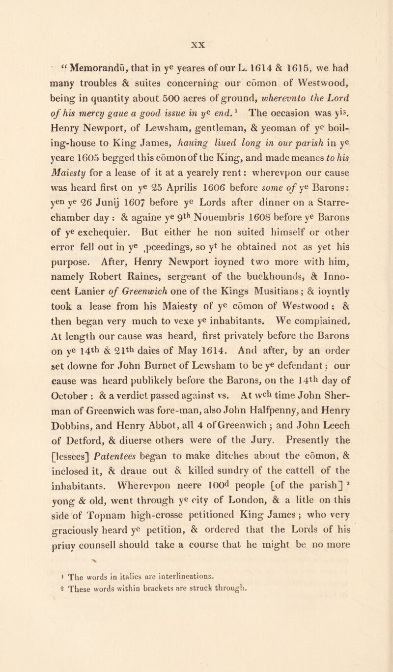 “ Memoranda, that in ye yeares of our L. 1614 & 1615, we had many troubles & suites concerning our comon of Westwood, being in quantity about 500 acres of ground, wherevnto the Lord of his mercy gaue a good issue in end.1 The occasion was yis. Henry Newport, of Lews ham, gentleman, & yeoman of ye boil¬ ing-house to King James, fiauing lined long in our parish in ye yeare 1605 begged this comon of the King, and made meanes to his Maiesty for a lease of it at a yearely rent: wherevpon our cause was heard first on ye 25 Aprilis 1606 before some of ye Barons: yen ye 26 Junij 1607 before ye Lords after dinner on a Starre- chamber day : & againe ye 9th Nouembris 1608 before ye Barons of ye exchequier. But either he non suited himself or other error fell out in ye 4pceedings, so yt he obtained not as yet his purpose. After, Henry Newport ioyned two more with him, namely Robert Raines, sergeant of the buckhounds, & Inno¬ cent Lanier of Greenwich one of the Kings Musitians ; & ioyntly took a lease from his Maiesty of ye comon of Westwood ; & then began very much to vexe ye inhabitants. We complained. At length our cause was heard, first privately before the Barons on ye 14th &l 21th daies of May 1614. And after, by an order set downe for John Burnet of Lewsham to be ye defendant; our cause was heard publikely before the Barons, on the ijth day of October : & a verdict passed against vs. At wch time John Sher¬ man of Greenwich was fore-man, also John Halfpenny, and Henry Dobbins, and Henry Abbot, all 4 of Greenwich 5 and John Leech of Detford, & diuerse others were of the Jury. Presently the [lessees] Patentees began to make ditches about the comon, & inclosed it, & draue out & killed sundry of the cattell of the inhabitants. Wherevpon neere 100d people [of the parish] 1 2 yong & old, went through ye city of London, & a litle on this side of Topnam high-crosse petitioned King James ; who very graciously heard yc petition, & ordered that the Lords of his priuy counsell should take a course that he might be no more 1 The words in italics are interlineations. 2 These words within brackets are struck through.