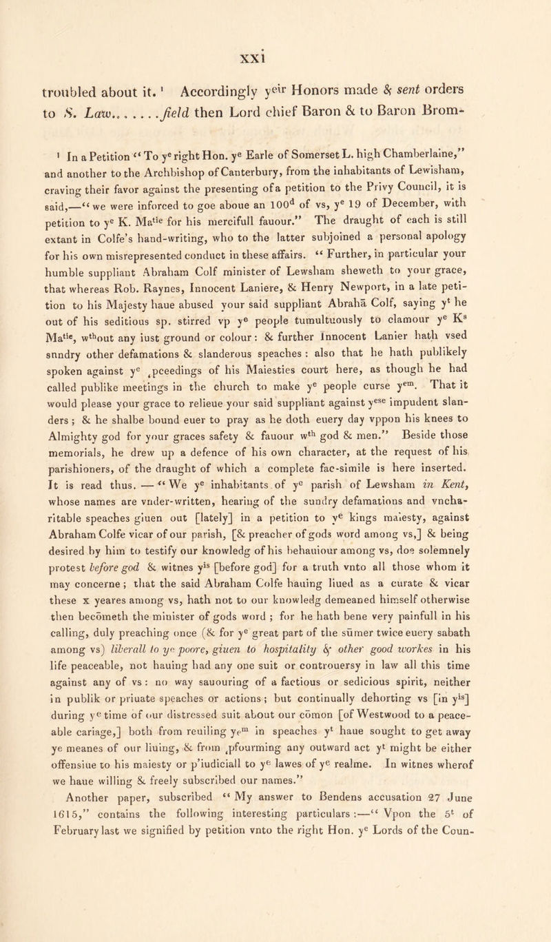 troubled about it.1 Accordingly yelr Honors made # sent orders to S. Law.., ... . field then Lord chief Baron & to Baron Brom* 1 In a Petition “ To ye right Hon. ye Earle of Somerset L. high Chamberlaine,” and another to the Archbishop of Canterbury, from the inhabitants of Lewisham, craving their favor against the presenting of a petition to the Privy Council, it is said,—“we were inforced to goe aboue an 100^ of vs, ye 19 of December, with petition to ye K. Matie for his mercifull fauour.” The draught of each is still extant in Colfe’s hand-writing, who to the latter subjoined a personal apology for his own misrepresented conduct in these affairs. “ Further, in particular your humble suppliant Abraham Coif minister of Lewsham sheweth to your grace, that whereas Rob. Raynes, Innocent Laniere, 8c Henry Newport, in a late peti¬ tion to his Majesty haue abused your said suppliant Abraha Coif, saying y* he out of his seditious sp. stirred vp ye people tumultuously to clamour ye K8 Matie, w^out any iust ground or colour: 8c further Innocent Lanier hath vsed sundry other defamations 8c slanderous speaches : also that he hath publikely spoken against ye ^ceedings of his Maiesties court here, as though he had called publike meetings in the church to make ye people curse yem. That it would please your grace to relieue your said suppliant against yese impudent slan¬ ders ; 8c he shalbe bound euer to pray as he doth euery day vppon his knees to Almighty god for your graces safety 8c fauour wth god 8c men.” Beside those memorials, he drew up a defence of his own character, at the request of his parishioners, of the draught of which a complete fac-simile is here inserted. It is read thus. — “ We ye inhabitants of ye parish of Lewsham in Kent, whose names are vnder-written, hearing of the sundry defamations and vncha- ritable speaches giuen out [lately] in a petition to ve kings malesty, against Abraham Colfe vicar of our parish, [8c preacher of gods word among vs,] 8c being desired by him to testify our knowledg of his behauiour among vs, doe solemnely protest before god 8c witnes yis [before god] for a truth vnto all those whom it may concerne ; that the said Abraham Colfe bailing liued as a curate 8c vicar these x yeares among vs, hath not to our knowledg demeaned himself otherwise then becometh the minister of gods word ; for he hath bene very painfull in his calling, duly preaching once (8c for ye great part of the sumer twice euery sabath among vs) liberall to ye poore, giuen to hospitality 6f other good workes in his life peaceable, not hauing had any one suit or controuersy in law all this time against any of vs : no way sauouring of a factious or sedicious spirit, neither in publik or priuate speaches or actions; but continually dehorting vs [in yis] during yetime of our distressed suit about our comon [of Westwood to a peace¬ able cariage,] both from reuiling yem in speaches y‘ haue sought to get away ye meanes of our liuing, 8c from 4pfourming any outward act yl might be either offensiue to his maiesty or p’iudiciall to yft lawes of ye realme. In witnes wherof we haue willing Sc freely subscribed our names.” Another paper, subscribed “ My answer to Bendens accusation 27 June 1615,” contains the following interesting particulars;—“ Vpon the 5l of February last we signified by petition vnto the right Hon. ye Lords of the Coun-