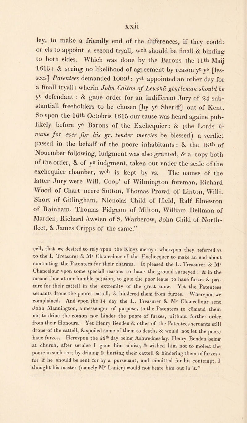 ley, to make a friendly end of the differences, if they could: or els to appoint a second trya.ll, wch should be finall & binding to both sides. Which was done by the Barons the 11th jyiajj 1615 : & seeing no likelihood of agreement by reason yt ye [les¬ sees] Patentees demanded lOOOL yei appointed an other day for a finall tryall: wherin John Calton of Lewsha gentleman should be ye defendant : & gaue order for an indifferent Jury of 24 sub¬ stantial! freeholders to be chosen [by ye Sheriff] out of Kent. So vpon the 16th Qctobris 1615 our cause was heard againe pub- likely before ye Barons of the Exchequier: & (the Lords h• name for ever for his gr. tender mercies be blessed) a verdict passed in the behalf of the poore inhabitants : & the ISth of Nouember following, iudgment was also granted, & a copy both of the order, & of ye iudgment, taken out vnder the seale of the exchequier chamber, wch i3 kept bv vs. The names of the latter Jury were Will. Coop’ of Wilmington foreman, Richard Wood of Chart neere Sutton, Thomas Prowd of Linton, Willi. Short of Gillingham, Nicholas Child of ffield, Ralf Elmeston of Rainham, Thomas Pidgeon of Milton, William Dellman of Marden, Richard Awsten of S. Warberow, John Child of North- fleet, & James Cripps of the same.” cell, that we desired to rely vpon the Kings mercy : whervpon they referred vs to the L. Treasurer 8c Mr Chancelour of the Exchecquer to make an end about contenting the Patentees for their charges. It pleased the L. Treasurer 8c Mr Chancelour vpon some speciall reasons to haue the ground surueyed : & in the meane time at our humble petition, to giue the poor leaue to haue furzes 8c pas¬ ture for their cattell in the extremity of the great snow. Yet the Patentees seruants droue the poores cattell, 8c hindered them from furzes. Whervpon we complained. And vpon the 14 day the L. Treasurer &. Mr Chancellour sent John Mannington, a messenger of purpose, to the Patentees to comand them not to driue the comon nor hinder the poore of furzes, without further order from their Honours. Yet Henry Benden 8c other of the Patentees seruants still droue of the cattell, 8c spoiled some of them to death, 8c would not let the poore haue furzes. Herevpon the 22th day being Ashwednesday, Henry Benden being at church, after seruice I gaue him aduise, 8c wished him not to molest the poore in such sort by driuing 8c hurting their cattell 8c hindering them offurzes: for if he should be sent for by a purseuant, and comitted for his contempt, I thought his master (namely Mr Lanier) would not beare him out in it.”