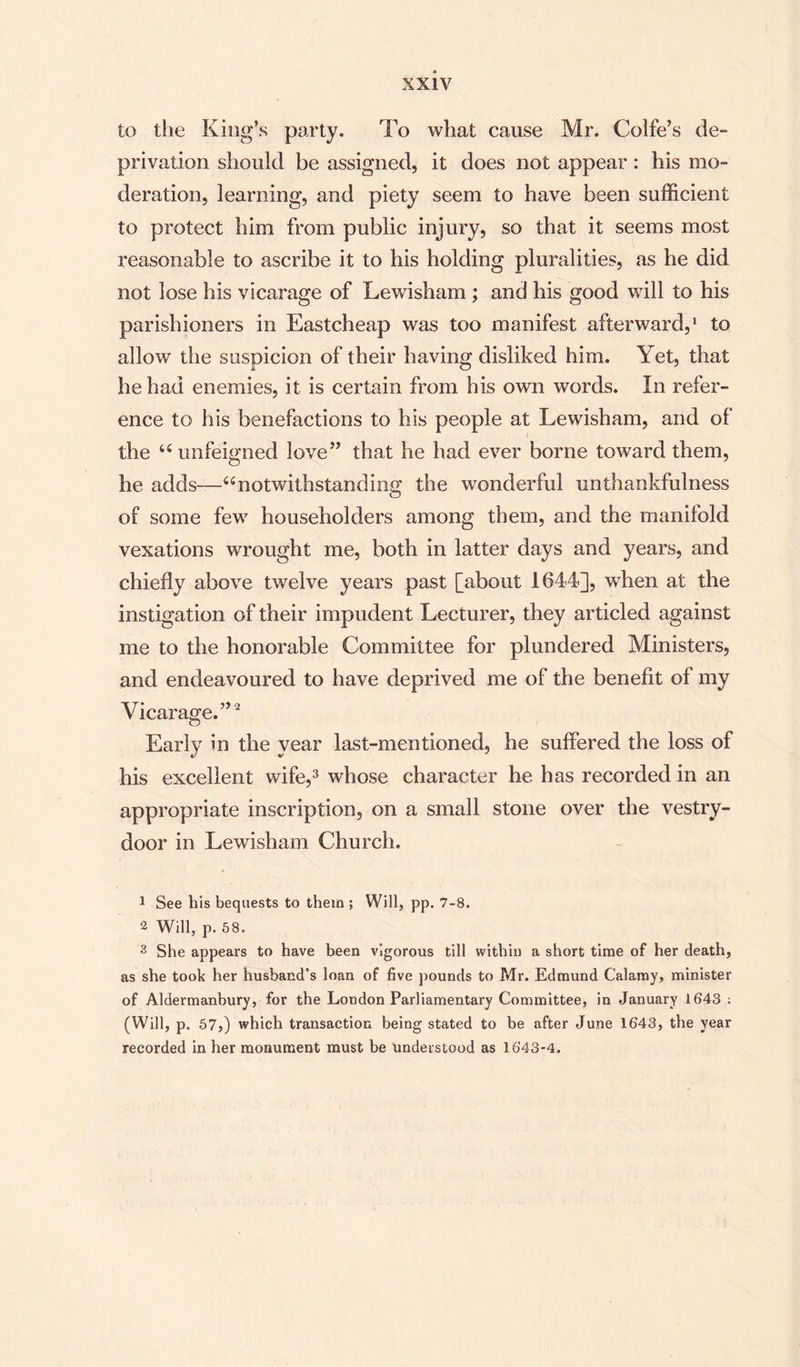 to the King’s party. To what cause Mr. Colfe’s de¬ privation should be assigned, it does not appear : his mo¬ deration, learning, and piety seem to have been sufficient to protect him from public injury, so that it seems most reasonable to ascribe it to his holding pluralities, as he did not lose his vicarage of Lewisham ; and his good will to his parishioners in Eastcheap was too manifest afterward,1 to allow the suspicion of their having disliked him. Yet, that he had enemies, it is certain from his own words. In refer¬ ence to his benefactions to his people at Lewisham, and of the 44 unfeigned love” that he had ever borne toward them, he adds—44 notwithstanding the wonderful unthankfulness of some few householders among them, and the manifold vexations wrought me, both in latter days and years, and chiefly above twelve years past [about 1644], when at the instigation of their impudent Lecturer, they articled against me to the honorable Committee for plundered Ministers, and endeavoured to have deprived me of the benefit of my Vicarage.”2 Early in the year last-mentioned, he suffered the loss of his excellent wife,3 whose character he has recorded in an appropriate inscription, on a small stone over the vestry- door in Lewisham Church. 1 See his bequests to them ; Will, pp. 7-8. 2 Will, p. 58. 3 She appears to have been vigorous till within a short time of her death, as she took her husband’s loan of five pounds to Mr. Edmund Calamy, minister of Aldermanbury, for the London Parliamentary Committee, in January 1643 : (Will, p. 57,) which transaction being stated to be after June 1643, the year recorded in her monument must be understood as 1643-4.