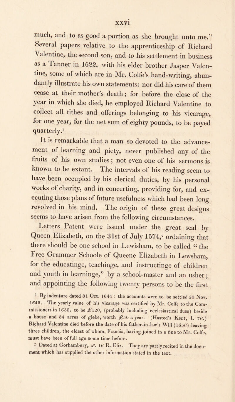 much, and to as good a portion as she brought unto me.” Several papers relative to the apprenticeship of Richard Valentine, the second son, and to his settlement in business as a Tanner in 1622, with his elder brother Jasper Valen¬ tine, some of which are in Mr. Colfe’s hand-writing, abun- dandy illustrate his own statements: nor did his care of them cease at their mother’s death; for before the close of the year in which she died, he employed Richard Valentine to collect all tithes and offerings belonging to his vicarage, for one year, for the net sum of eighty pounds, to be payed quarterly.1 It is remarkable that a man so devoted to the advance¬ ment of learning and piety, never published any of the fruits of his own studies; not even one of his sermons is known to be extant. The intervals of his reading seem to have been occupied by his clerical duties, by his personal works of charity, and in concerting, providing for, and ex¬ ecuting those plans of future usefulness which had been long revolved in his mind. The origin of these great designs seems to have arisen from the following circumstances. Letters Patent were issued under the great seal by Queen Elizabeth, on the 31st of July 1574,2 ordaining that there should be one school in Lewisham, to be called “ the Free Grammer Schoole of Queene Elizabeth in Lewsham, for the educatinge, teachinge, and instructinge of children and youth in learninge,” by a school-master and an usher; and appointing the following twenty persons to be the first 1 By indenture dated 31 Oct. 1644 : the accounts were to be settled 20 Nov. 1645. The yearly value of his vicarage was certified by Mr. Colfe to the Com¬ missioners in 1650, to be i?120, (probably including ecclesiastical dues) beside a house and 54 acres of glebe, worth a year. (Hasted’s Kent, I. 76.) Richard Valentine died before the date of his father-in-law’s Will (1656) leaving three children, the eldest of whom, Francis, having joined in a fine to Mr. Colfe, must have been of full age some time before. 2 Dated at Gorhambury, a°. 16 R. Eliz. They are partly recited in the docu¬ ment which has supplied the other information stated in the text.