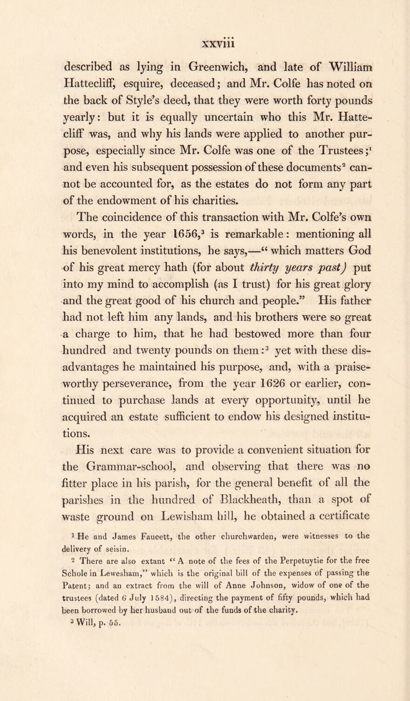 XXVlli described as lying in Greenwich, and late of William HatteclifF, esquire, deceased; and Mr. Colfe has noted on the back of Style’s deed, that they were worth forty pounds yearly: but it is equally uncertain who this Mr. Hatte¬ clifF was, and why his lands were applied to another pur¬ pose, especially since Mr. Colfe was one of the Trustees;1 and even his subsequent possession of these documents2 can¬ not be accounted for, as the estates do not form any part of the endowment of his charities. The coincidence of this transaction with Mr. Colfe’s own words, in the year 1656,3 is remarkable: mentioning all his benevolent institutions, he says,—“ which matters God of his great mercy hath (for about thirty years past) put into my mind to accomplish (as I trust) for his great glory and the great good of his church and people.” His father had not left him any lands, and his brothers were so great a charge to him, that he had bestowed more than four hundred and twenty pounds on them:3 yet with these dis¬ advantages he maintained his purpose, and, with a praise¬ worthy perseverance, from the year 1626 or earlier, con¬ tinued to purchase lands at every opportunity, until he acquired an estate sufficient to endow his designed institu¬ tions. His next care was to provide a convenient situation for the Grammar-school, and observing that there was no fitter place in his parish, for the general benefit of all the parishes in the hundred of Blackheath, than a spot of waste ground on Lewisham hill, he obtained a certificate 1 He and James Faucett, the other churchwarden, were witnesses to the delivery of seisin. 2 There are also extant “ A note of the fees of the Perpetuytie for the free Schole in Lewesham,” which is the original bill of the expenses of passing the Patent; and an extract from the will of Anne Johnson, widow of one of the trustees (dated 6 July 1584), directing the payment of fifty pounds, which had been borrowed by her husband out of the funds of the charity.