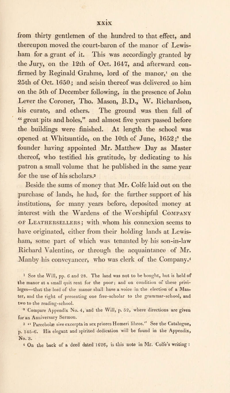 from thirty gentlemen of the hundred to that effect, and thereupon moved the court-baron of the manor of Lewis¬ ham for a grant of it. This was accordingly granted by the Jury, on the 12th of Oct. 1647, and afterward con¬ firmed by Reginald Grahme, lord of the manor,1 * 3 on the 25th of Oct. 1650; and seisin thereof was delivered to him on the 5th of December following, in the presence of John Lever the Coroner, Tho. Mason, B.D., W. Richardson, his curate, and others. The ground was then full of “ great pits and holes,” and almost five years passed before the buildings were finished. At length the school was opened at Whitsuntide, on the 10th of June, 1652 ;* the founder having appointed Mr. Matthew Day as Master thereof, who testified his gratitude, by dedicating to his patron a small volume that he published in the same year for the use of his scholars.3 Beside the sums of money that Mr. Colfe laid out on the purchase of lands, he had, for the further support of his institutions, for many years before, deposited money at interest with the Wardens of the Worshipful Company of Leathersellers; with whom his connexion seems to have originated, either from their holding lands at Lewis¬ ham, some part of which was tenanted by his son-in-law Richard Valentine, or through the acquaintance of Mr. Manby his conveyancer, who was clerk of the Company.4 1 See the Will, pp. 6 and 28. The land was not to be bought, but is held of the manor at a small quit rent for the poor; and on condition of these privi¬ leges—that the lord of the manor shall have a voice in the election of a Mas¬ ter, and the right of presenting one free-scholar to the grammar-school, and two to the reading-school. a Compare Appendix No. 4, and the Will, p. 52, where directions are given for an Anniversary Sermon. 3 “ Parecbolse sive excerpta in sex priores Homeri libros.” See the Catalogue, p. 145-6. His elegant and spirited dedication will be found in the Appendix, No. 3. 4 On the back of a deed dated 1626, is this note in Mr. Colfe’s writing :