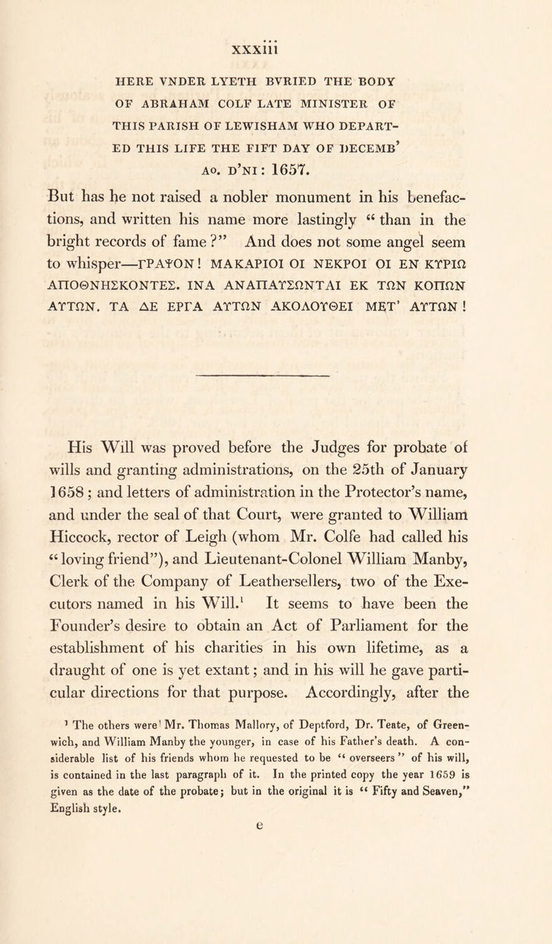 HERE VNDER LYETH BVRIED THE BODY OF ABRAHAM COLE LATE MINISTER OF THIS PARISH OF LEWISHAM WHO DEPART¬ ED THIS LIFE THE FIFT DAY OF BEGEMS’ ao. d’ni : 1657. But has he not raised a nobler monument in his benefac¬ tions, and written his name more lastingly 6i than in the bright records of fame ?” And does not some angel seem to whisper—rPAYON! MAKAPIOI OI NEKPOI 01 EN KTPm AnO0NH2KONTE2. INA ANATIAYLDNTAI EK TflN KOTTflN ATTDN. TA AE EPrA ATTON AKOAOTGEI MET’ ATTHN ! His Will was proved before the Judges for probate of wills and granting administrations, on the 25th of January 1658; and letters of administration in the Protector’s name, and under the seal of that Court, were granted to William Hiccock, rector of Leigh (whom Mr. Colfe had called his £C loving friend”), and Lieutenant-Colonel William Manby, Clerk of the Company of Leathersellers, two of the Exe¬ cutors named in his Will.1 It seems to have been the Founder’s desire to obtain an Act of Parliament for the establishment of his charities in his own lifetime, as a draught of one is yet extant; and in his will he gave parti¬ cular directions for that purpose. Accordingly, after the 1 The others were' Mr. Thomas Mallory, of Deptford, Dr. Teate, of Green¬ wich, and William Manby the younger, in case of his Father’s death. A con¬ siderable list of his friends whom he requested to be “ overseers ” of his will, is contained in the last paragraph of it. In the printed copy the year 1659 is given as the date of the probate; but in the original it is (( Fifty and Seaven,” English style. e