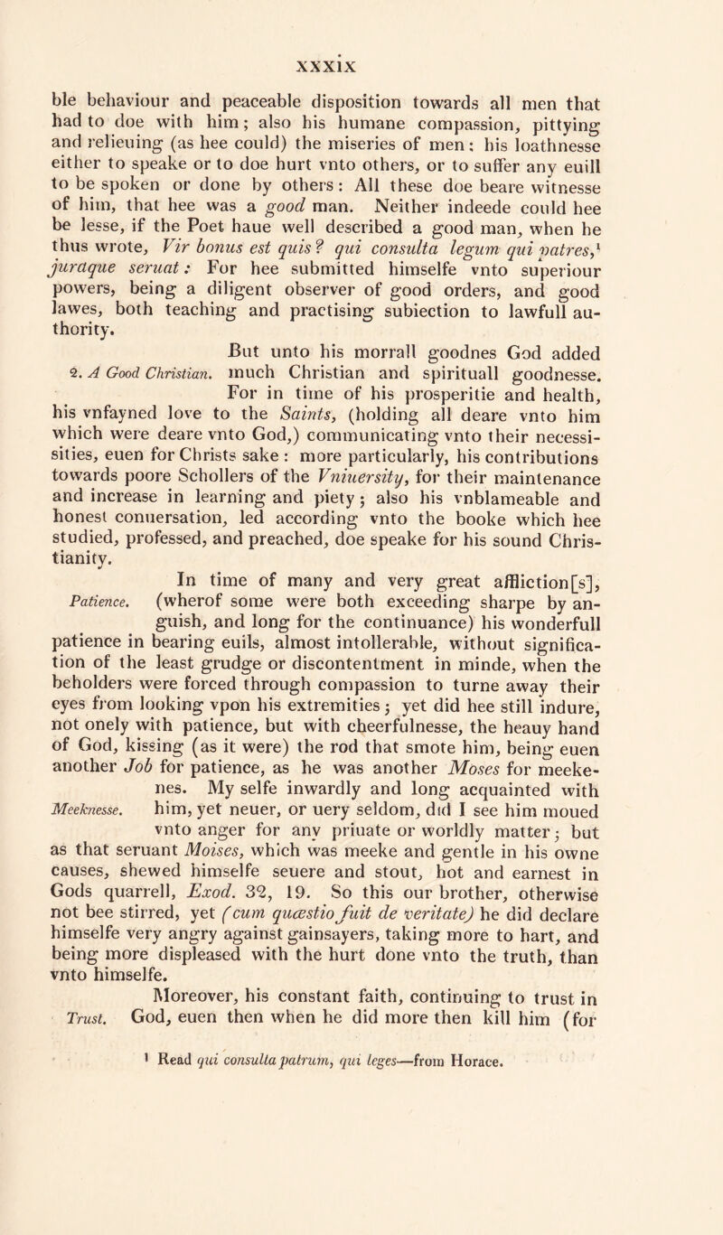 ble behaviour and peaceable disposition towards all men that had to doe with him; also his humane compassion, pittying and relieuing (as hee could) the miseries of men; his loathnesse either to speake or to doe hurt vnto others, or to suffer any euill to be spoken or done by others: All these doe beare witnesse of him, that hee was a good man. Neither indeede could hee be lesse, if the Poet haue well described a good man, when he thus wrote, Vir bonus est quis? qui consulta legum qui vatresj juraque seruat: For hee submitted himselfe vnto superiour powers, being a diligent observer of good orders, and good lawes, both teaching and practising subiection to lawfull au¬ thority. But unto his morrall goodnes God added 2. A Good Christian, much Christian and spirituall goodnesse. For in time of his prosperitie and health, his vnfayned love to the Saints, (holding all deare vnto him which were deare vnto God,) communicating vnto their necessi- sities, euen for Christs sake ; more particularly, his contributions towards poore Schollers of the Vniuersity, for their maintenance and increase in learning and piety; also his vnblameable and honest conuersation, led according vnto the booke which hee studied, professed, and preached, doe speake for his sound Chris¬ tianity. In time of many and very great affliction [s], Patience. (wherof some were both exceeding sharpe by an¬ guish, and long for the continuance) his wonderfull patience in bearing euils, almost intollerable, without significa¬ tion of the least grudge or discontentment in minde, when the beholders were forced through compassion to turne away their eyes from looking vpon his extremities; yet did hee still indure, not onely with patience, but with eheerfulnesse, the heauy hand of God, kissing (as it were) the rod that smote him, being euen another Job for patience, as he was another Moses for meeke- nes. My selfe inwardly and long acquainted with Meeknesse. him, yet neuer, or uery seldom, did I see him moued vnto anger for any priuate or worldly matter 5 but as that seruant Moises, which was meeke and gentle in his owne causes, shewed himselfe seuere and stout, hot and earnest in Gods quarrell, Exod. 32, 19. So this our brother, otherwise not bee stirred, yet (cum qucestiofuit de veritate) he did declare himselfe very angry against gainsayers, taking more to hart, and being more displeased with the hurt done vnto the truth, than vnto himselfe. Moreover, his constant faith, continuing to trust in Trust. God, euen then when he did more then kill him (for ✓ 1 Read qui consulta pairum, qui leges—from Horace.