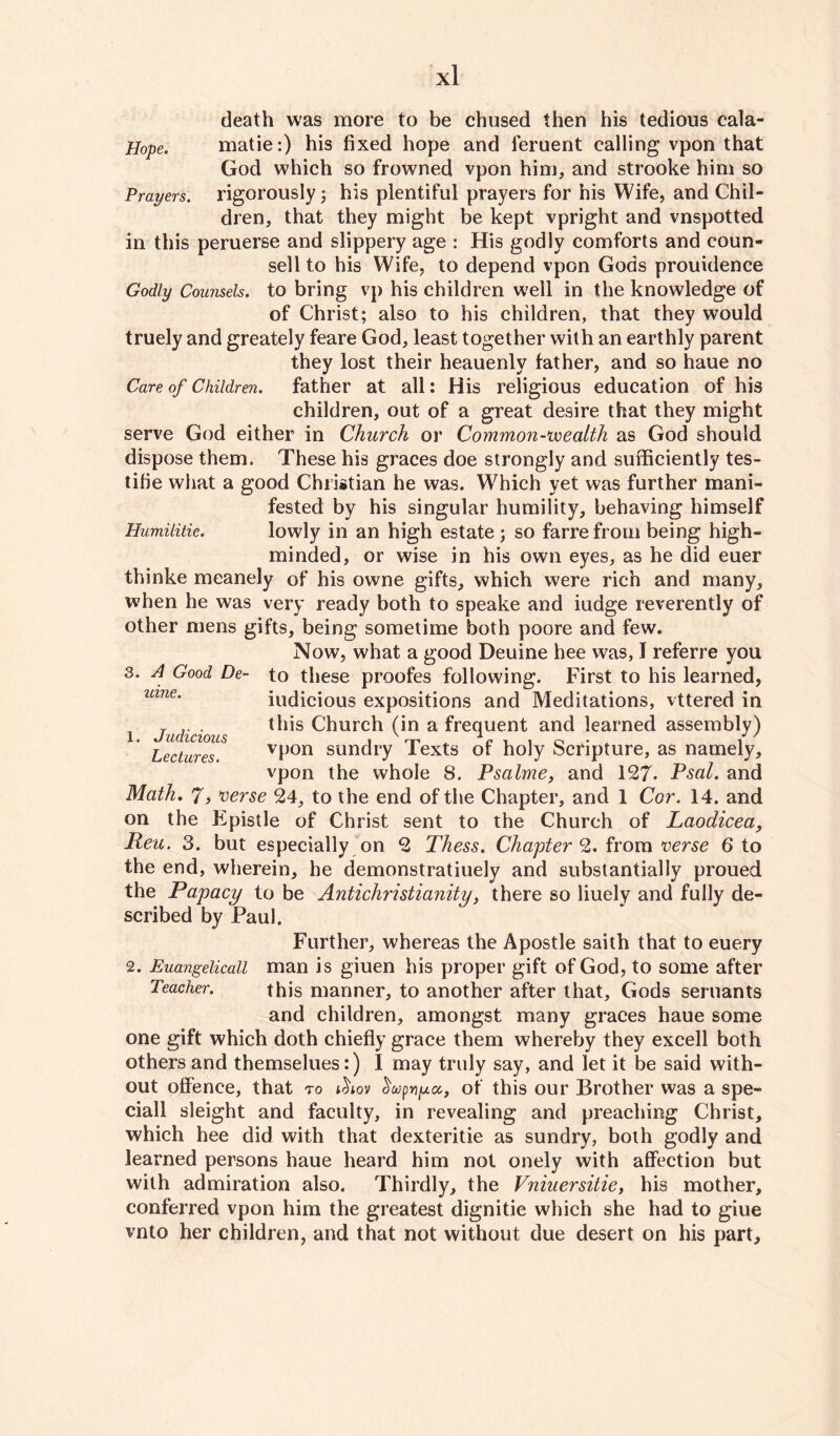 Hope. Prayers. death was more to be chused then his tedious cala- matie:) his fixed hope and feruent calling vpon that God which so frowned vpon him, and strooke him so rigorously; his plentiful prayers for his Wife, and Chil¬ dren, that they might be kept vpright and vnspotted in this peruerse and slippery age : His godly comforts and coun¬ sell to his Wife, to depend vpon Gods prouidence Godly Counsels, to bring vp his children well in the knowledge of of Christ; also to his children, that they would truely and greately feare God, least together with an earthly parent they lost their heauenly father, and so haue no Care of Children, father at all: His religious education of his children, out of a great desire that they might serve God either in Church or Common-wealth as God should dispose them. These his graces doe strongly and sufficiently tes- tifie what a good Christian he was. Which yet was further mani¬ fested by his singular humility, behaving himself Humilitie. lowly in an high estate; so farrefrom being high- minded, or wise in his own eyes, as he did euer thinke meanely of his owne gifts, which were rich and many, when he was very ready both to speake and iudge reverently of other mens gifts, being sometime both poore and few. Now, what a good Deuine hee was, I referre you to these proofes following. First to his learned, iudicious expositions and Meditations, vttered in this Church (in a frequent and learned assembly) vpon sundry Texts of holy Scripture, as namely, vpon the whole S. Psalme, and 127. Psal. and Math. 7, verse 24, to the end of the Chapter, and 1 Cor. 14. and on the Epistle of Christ sent to the Church of Laodicea, Reu. 3. but especially on 2 Thess. Chapter 2. from verse 6 to the end, wherein, he demonstratiuely and substantially proued the Papacy to be Antichristianity, there so liuely and fully de¬ scribed by Paul. 3. A Good De¬ uine. 1. Judicious Lectures. Further, whereas the Apostle saith that to euery 2. Euangelicall man is giuen his proper gift of God, to some after Teacher. this manner, to another after that, Gods seruants and children, amongst many graces haue some one gift which doth chiefly grace them whereby they excell both others and themselues:) I may truly say, and let it be said with¬ out offence, that to ichov Sojpnpct, ot this our Brother was a spe- ciall sleight and faculty, in revealing and preaching Christ, which hee did with that dexteritie as sundry, both godly and learned persons haue heard him not onely with affection but with admiration also. Thirdly, the Vniuersitie, his mother, conferred vpon him the greatest dignitie which she had to giue vnto her children, and that not without due desert on his part.