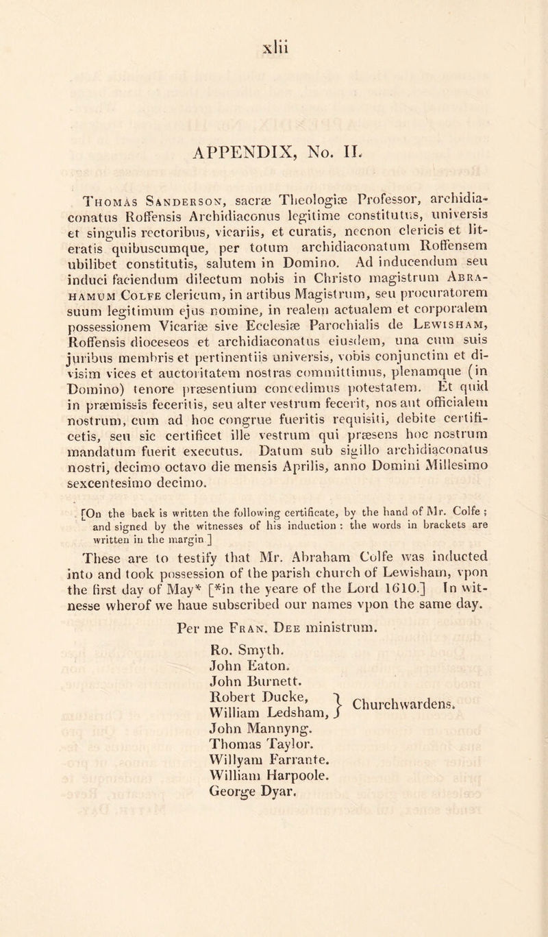 Thomas Sanderson-, sacrae Theologize Professor, archidia» conatus Rotfensis Archidiaconus legitime constitutes, universis et singulis rectoribus, vicariis, et curatis, necnon clericis et lit- eratis quibuscumque, per totum archidiaconatum Roffensem ubilibet constitutis, saiutem in Domino. Ad indueendum seu induci faciendum dilectum nobis in Christo magistrum Abra- hamum Colfe clericum, in artibus Magistrum, seu procuratorem suum legitimum ejus nomine, in realem aetualem et corporalem possessionem Vicariae sive Ecclesize Paroehialis de Lewisham, Roffensis dioceseos et archidiaconatus eiusdem, una cum suis juribus membris et pertinentiis universis, vobis conjunctim et di- visim vices et auctoritatem nostras committimus, plenamque (in Domino) tenore preesentium concedimus potestatem. Lt quid in prsemissis feceritis, seu alter vestrurn fecerit, nos aut officialetn nostrum, cum ad hoc congrue fueritis requisiti, debite certifi- cetis, seu sic certificet ille vestrurn qui prresens hoc nostrum mandatum fuerit executus. Datum sub sigillo archidiaconatus nostri, decimo octavo die mensis Aprilis, anno Domini Millesimo sexcentesimo decimo. [On the back is written the following certificate, by the hand of Mr. Colfe ; and signed by the witnesses of his induction : the words in brackets are written in the margin ] These are to testify that Mr. Abraham Colfe was inducted into and took possession of the parish church of Lewisham, vpon the first day of May* [*in the yeare of the Lord 1610.] In wit- nesse wherof we haue subscribed our names vpon the same day. Per me Fran. Dee ministrum. Ro. Smyth. John Eaton. John Burnett. Robert Ducke, William Ledsham, John Mannyng. Thomas Taylor. Willyam Farrante. William Harpoole. George Dyar. Churchwardens,