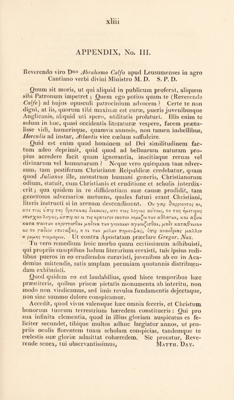 Reverendo viro Dno Abrahamo Calfo apud Leusumenses in agro Cantiano verbi divini Ministro M. D. S. P. D. Quum sit rnoris, ut qui aliquid in publicum proferat, aliquem sibi Patronum impetret ; Quern ego potius quam te (Reverends Calfe) ad hujus opusculi patrocinium advocem ? Certe te non digni, at iis, quorum tibi maximae est curie, pueris juvenibusque Anglicanis, aliquid uti spero, utilitatis prolaturi. lllis enim te solum in hoc, quasi occidentis literature vespere, facem praetu- lisse udi, humerisque, quamvis annosis, non tamen imbellibus, Herculis ad instar, Atlantis vice ccelum suffulcire. Quid est enim quod hominem ad Dei similitudinem fac¬ tum adeo deprimit, quid quod ad belluarum naturam pro- pius accedere facit quam ignorantia, inscitiaque rerum vel divinarum vel humanarum ? Neque vero quicquam lam adver- sum, tarn pestiferum Christianae Reipublicee credebatur, quam quod Julianus ille, monstrum humani generis, Christianorum odium, statuit, cum Christianis et eruditions et scholis jnterdix- ci it j qua quidem in re diffidentiam suae causae prodidit, tarn generosos adversarios metuens, quales futuii erant Christiani, literis instructi si in arenam descendissent. Ou yap Sappowro; w, ute rcas VTrsp mg OpvTxsLag $lxaiois, uts tois Xoyois avToiq, to tus VjxsisgHs STiT^SlV Xoyuc, VT7rsp aV EL Tig K^aUfOV EaVTOV VOfXL^Ot TUV a.QXV'T'MV, XXL a<ZLOl xxtx 7ravTMv xvpVTTEcrdxi [xr^sva twv ysvvxiuv ayojvL^saQaL, [xv^e KXTafixLVELv els to ra^Lov sTiiTa^ac, v tl tu)v [x:\ojv 7rsgixo-^xg, cTsp avavcigixg [xaXXov w pufxvs tekixv^lov. Ut contra Apostatam praeclare Gregor. Naz. I u vero remedium huic morbo quam certissimum adhibuisti, qui propriis sumptibus ludum literarium erexisti, tuis ipsius redi- tibus pueros in eo erudiendos curavisti, juvenibus ab eo in Aca- demias mittendis, satis amplam pecuniam quotannis distribuen- dam exbibuisti. Quod quidem eo est laudabilius, quod hisce temporibus haec praestiteris, quibus priscae pietatis monumenta ab interitu, non modo non vindicamus, sed imis revulsa fundamentis dejectaque, non sine summo dolore conspicamur. Accedit, quod vivus valensque haec omnia feceris, et Christum bonorum tuorum terrestrium haeredem constitueris : Qui pro sua infinita dementia, quod in illius gloriam auspicatus es fe- liciter secundet, tibique multos adhuc largiatur annos, ut pro¬ priis oculis florentem tuam scholam cons])icias, tandemque te coelestis suae gloriae admittat cohaeredem. Sic precatur, Reve- rende senex, tui observantissimus, Matth. Day.