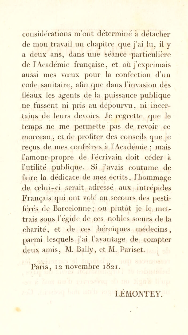 considérations m’ont détermine à détacher de mon travail un chapitre que j’ai lu, il y a deux ans, dans une séance particulière de l’Académie française, et où j’exprimais aussi mes vœux pour la confection d’un code sanitaire, afin que dans 1 invasion des fléaux les agents de la puissance publique ne fussent ni pris au dépourvu, ni incer- tains de leurs devoirs. Je regrette que le temps 11e me permette pas de revoir ce morceau, et de profiter des conseils que je reçus de mes confrères à 1 Académie ; mais l’amour-propre de ! écrivain doit céder à futilité publique. Si j’avais coutume de faire la dédicace de mes écrits, fhommage de celui-ci serait adressé aux intrépides Français qui ont volé au secours des pesti- férés de Barcelonne; ou plutôt je le met- trais sous l’égide de ces nobles sœurs de la charité, et de ces héroïques médecins, parmi lesquels j’ai l’avantage de compter deux amis, M. Bally, et M. Pariset. Paris, 12 novembre 1821. LFMONTEY.